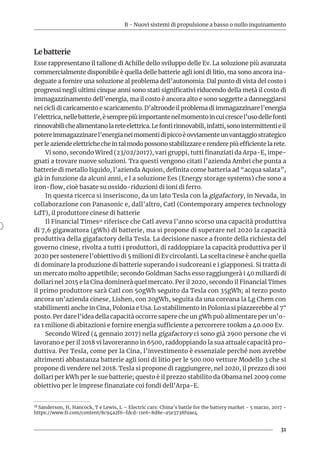 B - Nuovi sistemi di propulsione a basso o nullo inquinamento
31
Le batterie
Esse rappresentano il tallone di Achille dello sviluppo delle Ev. La soluzione più avanzata
commercialmente disponibile è quella delle batterie agli ioni di litio, ma sono ancora ina-
deguate a fornire una soluzione al problema dell’autonomia. Dal punto di vista del costo i
progressi negli ultimi cinque anni sono stati significativi riducendo della metà il costo di
immagazzinamento dell’energia, ma il costo è ancora alto e sono soggette a danneggiarsi
nei cicli di caricamento e scaricamento. D’altronde il problema di immagazzinare l’energia
l’elettrica,nellebatterie,èsemprepiùimportantenelmomentoincuicrescel’usodellefonti
rinnovabilichealimentanolareteelettrica.Lefontirinnovabili,infatti,sonointermittentieil
potereimmagazzinarel’energianeimomentidipiccoèovviamenteunvantaggiostrategico
per le aziende elettriche che in tal modo possono stabilizzare e rendere più efficiente la rete.
Vi sono, secondo Wired (23/02/2017), vari gruppi, tutti finanziati da Arpa-E, impe-
gnati a trovare nuove soluzioni. Tra questi vengono citati l’azienda Ambri che punta a
batterie di metallo liquido, l’azienda Aquion, definita come batteria ad “acqua salata”,
già in funzione da alcuni anni, e l a soluzione Ees (Energy storage systems) che sono a
iron-flow, cioè basate su ossido-riduzioni di ioni di ferro.
In questa ricerca si inseriscono, da un lato Tesla con la gigafactory, in Nevada, in
collaborazione con Panasonic e, dall’altro, Catl (Contemporary amperex technology
LdT), il produttore cinese di batterie
Il Financial Times18 riferisce che Catl aveva l’anno scorso una capacità produttiva
di 7,6 gigawattora (gWh) di batterie, ma si propone di superare nel 2020 la capacità
produttiva della gigafactory della Tesla. La decisione nasce a fronte della richiesta del
governo cinese, rivolta a tutti i produttori, di raddoppiare la capacità produttiva per il
2020 per sostenere l’obiettivo di 5 milioni di Ev circolanti. La scelta cinese è anche quella
di dominare la produzione di batterie superando i sudcoreani e i giapponesi. Si tratta di
un mercato molto appetibile; secondo Goldman Sachs esso raggiungerà i 40 miliardi di
dollari nel 2015 e la Cina dominerà quel mercato. Per il 2020, secondo il Financial Times
il primo produttore sarà Catl con 50gWh seguito da Tesla con 35gWh; al terzo posto
ancora un’azienda cinese, Lishen, con 20gWh, seguita da una coreana la Lg Chem con
stabilimenti anche in Cina, Polonia e Usa. Lo stabilimento in Polonia si piazzerebbe al 7°
posto. Per dare l’idea della capacità occorre sapere che un gWh può alimentare per un’o-
ra 1 milione di abitazioni e fornire energia sufficiente a percorrere 100km a 40.000 Ev.
Secondo Wired (4 gennaio 2017) nella gigafactory ci sono già 2900 persone che vi
lavorano e per il 2018 vi lavoreranno in 6500, raddoppiando la sua attuale capacità pro-
duttiva. Per Tesla, come per la Cina, l’investimento è essenziale perché non avrebbe
altrimenti abbastanza batterie agli ioni di litio per le 500.000 vetture Modello 3 che si
propone di vendere nel 2018. Tesla si propone di raggiungere, nel 2020, il prezzo di 100
dollari per kWh per le sue batterie; questo è il prezzo stabilito da Obama nel 2009 come
obiettivo per le imprese finanziate coi fondi dell’Arpa-E.
18 Sanderson, H, Hancock, T e Lewis, L – Electric cars: China’s battle for the battery market - 5 marzo, 2017 -
https://www.ft.com/content/8c94a2f6-fdcd-11e6-8d8e-a5e3738f9ae4
 