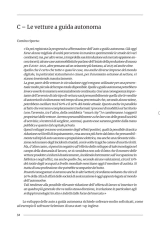 32
C – Le vetture a guida autonoma
Comito riporta:
«Va poi registrata la progressiva affermazione dell’auto a guida autonoma. Già oggi
forse alcune migliaia di unità percorrono in maniera sperimentale le strade dei vari
continenti;ma,peraltroverso,itempidellasuaintroduzionesulmercatoappaionoan-
coraincerti;alcunecaseautomobilisticheparlanodell’iniziodellaproduzionedimassa
peril2020-2021,altrepensanoadunorizzontepiùlontano,al2025edancheoltre.
Quello che è certo che tutte o quasi le case, ma anche diverse imprese del mondo
digitale, in particolari statunitensi e cinesi, per il momento estranee al settore, vi
stanno investendo massicciamente.
La gran parte delle vetture in circolazione oggi vengono utilizzate per una percen-
tualemoltopiccoladeltempototaledisponibile.Quelleaguidaautonomapotrebbero
inveceesserloinmanierasostanzialmentecontinuata.Cosìunaconseguenzaimpor-
tante dell’avvento di tale tipo di vettura sarà presumibilmente quella che le vendite
diautoveicolisiridurrannoneltempodiunapercentualeche,secondoalcunestime,
potrebbero oscillare tra il 60% e il 90% del totale attuale. Questo anche in parallelo
alfattocheverrannocompletamentetrasformatiiprocessidimobilitàsulterritorio
(con l’avvento, tra l’altro, della cosiddetta “smart city”) e cambieranno i soggetti
proprietaridellevetture.Avremopresumibilmenteachefarecondellegrandisocietà
di servizio; si tratterà di scegliere, semmai, quanto esse saranno gestite dalla mano
pubblica e quanto dal capitale privato.
Questi sviluppi avranno certamente degli effetti positivi, quali la possibile drastica
riduzioneneilivellidiinquinamento,resaancorapiùfortedalfattochepresumibil-
mentetalitipidiautosarannoapropulsioneelettrica,maancheunarilevanteridu-
zionenelnumerodegliincidentistradali,conlesolitetragichecatenedimortieferiti.
Ma,d’altrocanto,sipensiinnegativoall’effettodellosviluppoditaletecnologianel
campo della domanda di lavoro, se si considera non solo il fatto che il numero delle
vettureprodottesiridurràdrasticamente,incidendofortementesull’occupazionein
fabbricaenegliuffici,maanchequelloche,secondoalcunevalutazioni,circail10%
del totale degli occupati a livello mondiale esercitano oggi il mestiere di autista. Si
tratta di una professione che potrebbe scomparire del tutto.
Pesanticonseguenzesiavrannoancheinaltrisettori;ricordiamosoltantochecircail
50%dellacifradiaffaridellesocietàdiassicurazioneèoggiappuntolegataalmondo
dell’automotive.
Tali tendenze alla possibile rilevante riduzione dell’offerta di lavoro si inserisce in
un quadro più generale che va nella stessa direzione, in relazione in particolare agli
sviluppi tecnologici in atto e indotti dalle forze del mercato.»
Lo sviluppo delle auto a guida autonoma richiede software molto sofisticati, come
ad esempio il software Selenium di una start-up inglese.
 