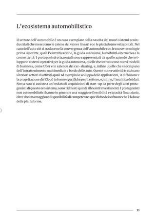 33
L’ecosistema automobilistico
Il settore dell’automobile è un caso esemplare della nascita dei nuovi sistemi ecoin-
dustriali che mescolano le catene del valore lineari con le piattaforme orizzontali. Nel
caso dell’auto ciò si traduce nella convergenza dell’automobile con le nuove tecnologie
prima descritte, quali l’elettrificazione, la guida autonoma, la mobilità alternativa e la
connettività. I protagonisti orizzontali sono rappresentati da quelle aziende che svi-
luppano sistemi operativi per la guida autonoma, quelle che introducono nuovi modelli
di business, come Uber e le aziende del car-sharing, e, infine quelle che si occupano
dell’intrattenimento multimediale a bordo delle auto. Queste nuove attività trascinano
ulteriori settori di attività quali ad esempio lo sviluppo delle applicazioni, la diffusione e
la progettazione del Cloud in forme specifiche per il settore, e, infine, l’analitica dei dati.
Non a caso si assiste a un’ondata di acquisizioni di start-up da parte degli altri prota-
gonisti di questo ecosistema; sono richiesti quindi rilevanti investimenti. I protagonisti
non automobilistici hanno in generale una maggiore flessibilità e capacità finanziaria,
oltre che una maggiore disponibilità di competenze specifiche del software che è la base
delle piattaforme.
 