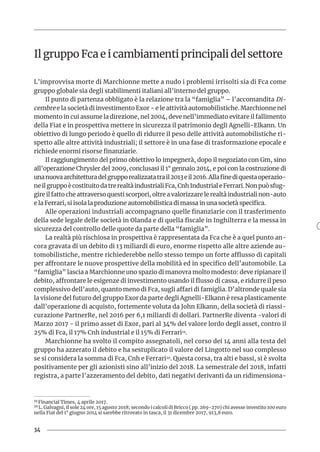 34
Il gruppo Fca e i cambiamenti principali del settore
L’improvvisa morte di Marchionne mette a nudo i problemi irrisolti sia di Fca come
gruppo globale sia degli stabilimenti italiani all’interno del gruppo.
Il punto di partenza obbligato è la relazione tra la “famiglia” – l’accomandita Di-
cembre e la società di investimento Exor - e le attività automobilistiche. Marchionne nel
momento in cui assume la direzione, nel 2004, deve nell’immediato evitare il fallimento
della Fiat e in prospettiva mettere in sicurezza il patrimonio degli Agnelli-Elkann. Un
obiettivo di lungo periodo è quello di ridurre il peso delle attività automobilistiche ri-
spetto alle altre attività industriali; il settore è in una fase di trasformazione epocale e
richiede enormi risorse finanziarie.
Il raggiungimento del primo obiettivo lo impegnerà, dopo il negoziato con Gm, sino
all’operazione Chrysler del 2009, conclusasi il 1° gennaio 2014, e poi con la costruzione di
unanuovaarchitetturadelgrupporealizzatatrail2013eil2016.Allafinediquestaoperazio-
neilgruppoècostituitodatrerealtàindustrialiFca,CnhIndustrialeFerrari.Nonpuòsfug-
gire il fatto che attraverso questi scorpori, oltre a valorizzare le realtà industriali non-auto
e la Ferrari, si isola la produzione automobilistica di massa in una società specifica.
Alle operazioni industriali accompagnano quelle finanziarie con il trasferimento
della sede legale delle società in Olanda e di quella fiscale in Inghilterra e la messa in
sicurezza del controllo delle quote da parte della “famiglia”.
La realtà più rischiosa in prospettiva è rappresentata da Fca che è a quel punto an-
cora gravata di un debito di 13 miliardi di euro, enorme rispetto alle altre aziende au-
tomobilistiche, mentre richiederebbe nello stesso tempo un forte afflusso di capitali
per affrontare le nuove prospettive della mobilità ed in specifico dell’automobile. La
“famiglia” lascia a Marchionne uno spazio di manovra molto modesto: deve ripianare il
debito, affrontare le esigenze di investimento usando il flusso di cassa, e ridurre il peso
complessivo dell’auto, quanto meno di Fca, sugli affari di famiglia. D’altronde quale sia
la visione del futuro del gruppo Exor da parte degli Agnelli-Elkann è resa plasticamente
dall’operazione di acquisto, fortemente voluta da John Elkann, della società di riassi-
curazione PartnerRe, nel 2016 per 6,1 miliardi di dollari. PartnerRe diventa -valori di
Marzo 2017 - il primo asset di Exor, pari al 34% del valore lordo degli asset, contro il
25% di Fca, il 17% Cnh industrial e il 15% di Ferrari19.
Marchionne ha svolto il compito assegnatoli, nel corso dei 14 anni alla testa del
gruppo ha azzerato il debito e ha sestuplicato il valore del Lingotto nel suo complesso
se si considera la somma di Fca, Cnh e Ferrari20. Questa corsa, tra alti e bassi, si è svolta
positivamente per gli azionisti sino all’inizio del 2018. La semestrale del 2018, infatti
registra, a parte l’azzeramento del debito, dati negativi derivanti da un ridimensiona-
19 Financial Times, 4 aprile 2017.
20 L. Galvagni, il sole 24 ore, 15 agosto 2018; secondo i calcoli di Bricco ( pp. 269-270) chi avesse investito 100 euro
nella Fiat del 1° giugno 2014 si sarebbe ritrovato in tasca, il 31 dicembre 2017, 913,8 euro.
 
