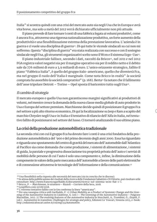 36
Il posizionamento competitivo del gruppo Fca
Italia” si scontra quindi con una crisi del mercato auto sia negli Usa che in Europa e avrà
vita breve, ma solo a metà del 2012 verrà dichiarato ufficialmente non più attuale.
Il piano prevede di fare tornare i conti di una fabbrica legata ai volumi produttivi, come
èancoraFca,attraversounarigorosarazionalizzazioneproduttiva,unforteaumentodella
produttività e una flessibilizzazione estrema della prestazione lavorativa. L’azienda è in
guerra e ci vuole una disciplina di guerra22. Di qui tutte le vicende sindacali su cui non mi
soffermo. Questa “disciplina di guerra” era stata realizzata con successo e con il sostegno
sindacale negli Usa, gli strumenti organizzativi scelto sono il Wcm e il sistema Ergo-Uas23.
Il piano industriale fallisce, secondo i dati, raccolti da Bricco24, nel 2011 e nel 2012
FGA registra valori negativi sia per il margine operativo sia per il reddito netto e il debito
sale da 776 milioni di euro a 3,9 miliardi di euro. L’unico orizzonte strategico, fallito il
piano “Fabbrica Italia”, è quello del gruppo italo-americano, quello che diventerà Fca,
ma nel gruppo il ruolo dell’Italia è marginale. Come nota Bricco in realtà” la società
comprata ha assorbito la società compratrice” (p. 168). Berta25 fa notare che il fallimento
dell’asse tripolare Detroit – Torino – Opel sposta il baricentro tutto sugli Usa26.
Il cambio di strategia
Il mercato europeo e quello Usa non garantiscono margini significativi ai produttori di
volumi, nel mentre cresce la domanda della nuova classe media globale di auto prodotte in
Usa e Europa del settore premium. Marchionne decide quindi di posizionare il gruppo Fca
nel settore a più alto ritorno economico, Di qui la focalizzazione su Jeep e Ram a scapito del
marchio Chrysler negli Usa e in Italia e il tentativo di rilancio dell’Alfa in Italia, nel tenta-
tivo fallito di posizionarsi nel settore del lusso. Ci tornerò analizzando il suo ultimo piano.
La crisi della produzione automobilistica tradizionale
La seconda crisi con cui il gruppo Fca ha dovuto fare i conti è una crisi fondativa della pro-
duzione automobilistica del ´900 e del primo decennio degli anni 2000. Essa ha riguardato
eriguardaunospostamentodelcentrodigravitàdelmercatodell’automobiledall’Atlantico
al Pacifico sia come domanda che come produzione, i sistemi di alimentazione, i sistemi
di guida, la parziale e progressiva dissociazione tra proprietà privata dell’auto e i servizi di
mobilità delle persone di cui l’auto è solo una componente e, infine, la diminuzione della
componenteinvaloredellapartemeccanicadell’automobileafavoredellepartielettroniche
e di connessione attraverso le tecnologie dell’informazione e della comunicazione.27
22 Una flessibilità nella risposta alle necessità del mercato (sia in crescita che in discesa).
23 In attesa della pubblicazione dei risultati della ricerca delle Fondazioni Sabattini e Di Vittorio, può risultare utile
consultare: http://www.francescogaribaldo.it/documenti/ricerca-sul-sistema-wcm-fiat-1-1.
24 Bricco, P. – Marchionne, lo straniero – Rizzoli – Corriere della Sera, 2018.
25 Lospiffero.com 10/08/2018.
26 L’estremo tentativo fallito con la Gm conferma la linea “americana”.
27 Per una rassegna critica vedi Garibaldo, F.: 1) Urban Mobility as a Product of Systemic Change and the Gree-
ning of the Automotive Industry in Calabrese, G. (ed.) – The Greening of the Automotive Industry – Palgrave
Macmillan, 2012. 2) The evolving features of the automotive industry in Stocchetti, A.; Trombini, G.; Zirpoli, F.
(ed.)- Automotive in transition. Challenges for strategy and policy, Edizioni Ca’ Foscari, Venezia 2013, e-book:
http://edizionicafoscari.unive.it/col/exp/33/Automotive.
 