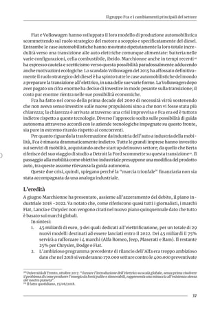 Il gruppo Fca e i cambiamenti principali del settore
37
Fiat e Volkswagen hanno sviluppato il loro modello di produzione automobilistica
scommettendo sul ruolo strategico del motore a scoppio e specificatamente del diesel.
Entrambe le case automobilistiche hanno mostrato ripetutamente la loro totale incre-
dulità verso una transizione alle auto elettriche comunque alimentate: batteria nelle
varie configurazioni, cella combustibile, ibrido. Marchionne anche in tempi recenti28
ha espresso cautela e scetticismo verso questa possibilità paradossalmente adducendo
anche motivazioni ecologiche. Lo scandalo Volkswagen del 2015 ha affossato definitiva-
mente il ruolo strategico del diesel è ha spinto tutte le case automobilistiche del mondo
a preparare la transizione all’elettrico, in una delle sue varie forme. La Volkswagen dopo
aver pagato un cifra enorme ha deciso di investire in modo pesante sulla transizione; il
costo pur enorme rientra nelle sue possibilità economiche.
Fca ha fatto nel corso della prima decade del 2000 di necessità virtù sostenendo
che non aveva senso investire sulle nuove propulsioni sino a che non vi fosse stata più
chiarezza; la chiarezza è arrivata attraverso una crisi improvvisa e Fca era ed è tuttora
indietro rispetto a queste tecnologie. Diverso l’approccio scelto sulle possibilità di guida
autonoma attraverso accordi con le aziende tecnologiche impegnate su questo fronte,
sia pure in estremo ritardo rispetto ai concorrenti.
Per quanto riguarda la trasformazione da industria dell’auto a industria della mobi-
lità, Fca è rimasta drammaticamente indietro. Tutte le grandi imprese hanno investito
sui servizi di mobilità, acquistando anche start up del nuovo settore; da quello che Berta
riferisce del suo viaggio di studio a Detroit la Ford scommette su questa transizione29. Il
passaggio alla mobilità come obiettivo industriale presuppone una modifica del prodotto
auto, tra queste assume rilevanza la guida autonoma.
Queste due crisi, quindi, spiegano perché la “marcia trionfale” finanziaria non sia
stata accompagnata da una analoga industriale.
L’eredità
A giugno Marchionne ha presentato, assieme all’azzeramento del debito, il piano in-
dustriale 2018 -2022. Va notato che, come riferiscono quasi tutti i giornalisti, i marchi
Fiat, Lancia e Chrysler non vengono citati nel nuovo piano quinquennale dato che tutto
è basato sui marchi globali.
In sintesi:
1.	 45 miliardi di euro, 9 dei quali dedicati all’elettrificazione, per un totale di 29
nuovi modelli destinati ad essere lanciati entro il 2022. Dei 45 miliardi il 75%
servirà a rafforzare i 4 marchi (Alfa Romeo, Jeep, Maserati e Ram). Il restante
25% per Chrysler, Dodge e Fiat.
2.	 L’ambizioso programma precedente di rilancio dell’Alfa era troppo ambizioso
dato che nel 2018 si venderanno 170.000 vetture contro le 400.000 preventivate
28 Università di Trento, ottobre 2017: “forzare l’introduzione dell’elettrico su scala globale, senza prima risolvere
il problema di come produrre l’energia da fonti pulite e rinnovabili, rappresenta una minaccia all’esistenza stessa
del nostro pianeta”.
29 Il fatto quotidiano, 15/08/2018.	
 