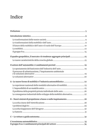Indice
Prefazione........................................................................................................................... 5
Introduzione sintetica.......................................................................................................9
Le trasformazioni delle nostre società..................................................................................9
Le trasformazioni della mobilità e dell’auto........................................................................9
Il futuro della mobilità e dell’auto e il ruolo dell’Europa................................................ 10
La mobilità..................................................................................................................................12
Il gruppo Fca.............................................................................................................................. 14
Il quadro geopolitico, il mercato e le tendenze aggregate principali............................15
Le nuove caratteristiche della crescita globale...................................................................15
Il settore dell’automobile e i cambiamenti previsti...................................................... 19
Lo spostamento del baricentro dell’industria dell’auto.................................................. 19
Il processo di urbanizzazione, l’inquinamento ambientale
e le soluzioni alternative........................................................................................................ 19
Le soluzioni alternative..........................................................................................................20
A -Le nuove forme di mobilità e l’industria automobilistica....................................... 22
Le esperienze nazionali delle modalità alternative di mobilità.....................................23
L’impossibilità di un modello unico....................................................................................25
Il problema della proprietà privata individuale delle auto..............................................26
Le conseguenze industriali dello sviluppo della mobilità alternativa..........................27
B - Nuovi sistemi di propulsione a basso o nullo inquinamento..................................28
La scelta cinese dell’elettrificazione....................................................................................28
I problemi degli Ev...................................................................................................................29
La scelta Giapponese dell’idrogeno.....................................................................................30
Le batterie...................................................................................................................................31
C – Le vetture a guida autonoma..................................................................................... 32
L’ecosistema automobilistico......................................................................................... 33
Il gruppo Fca e i cambiamenti principali del settore..................................................... 34
 