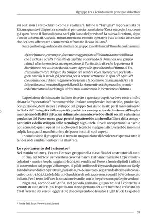Il gruppo Fca e i cambiamenti principali del settore
39
sui costi non è stato chiarito come si realizzerà. Infine la “famiglia” rappresentata da
Elkann quanto è disposta a spendersi per questa transizione? Cosa succederà se, come
già quest’anno il flusso di cassa sarà più basso del previsto? La nuova direzione, dopo
l’uscita di scena di Altavilla, molto americana e molto operativa è all’altezza delle sfide
che Fca deve affrontare e come verrà affrontato il caso italiano?
RestaquellocheguardandoallastrutturadelgruppoExorilFinancialTimeshacosìriassunto:
«[Exor]rimane,comunque,fortementeagganciataall’industriaautomobilistica
che è ciclica e ad alta intensità di capitale, sollevando la domanda se il gruppo
ridurrà ulteriormente la sua esposizione. E l’articolista dice che la partenza di
Marchionne nel 2018: sta dando nuovo vigore alle speculazioni sul futuro di Fca.
L’amministratore delegato del Gruppo Fca sembra voler ripercorrere per la Ma-
gneti Marelli la strada già percorsa per la Ferrari attraverso lo spin off. Spin-off
chespalmandoildebitomigliorerebbeicontielaposizionefinanziariadiFcaedi
fattocollocasulmercatoMagnetiMarelli.Lericorrentivocidispezzatinopremia-
te dal mercato valutario negli ultimi mesi aumentano le incertezze sul futuro.»
La posizione del sindacato italiano rispetto a questa prospettiva deve essere molto
chiara: lo “spezzatino” frantumerebbe il valore complessivo industriale, produttivo,
occupazionale, della ricerca e sviluppo del gruppo. Noi siamo infatti per il mantenimento
in Italia dell’integrità della capacità produttiva e occupazionale, insieme all’imple-
mentazione della R&S di Fca: un ridimensionamento avrebbe effetti sociali e al sistema
produttivo del Paese molto gravi perché impatterebbe anche sulla filiera della compo-
nentistica e dello sviluppo delle tecnologie high-tech. I livelli occupazionali a rischio
non sono solo quelli operai ma anche quelli tecnici e ingegneristici; verrebbe insomma
colpita la capacità manifatturiera del paese in tutti i suoi aspetti.
In conclusione Il gruppo Fca si trova in una posizione di debolezza rispetto a tutte le
tendenze di cambiamento prima illustrate.
Lo spostamento del baricentro31
Nel mondo nel 2017, Fca era l’ottavo gruppo nella classifica dei costruttori di auto.
InCina,nel2017conunmercatoincrescitaimarchiFiathannorealizzato2.276immatri-
colazioni-mentreJeepharaggiuntole202.901venditenelPaese,afrontedipiùdi3milioni
diautovendutedalgruppoVolkswagen,dipiùdi1milionediToyotaediquasi800.000Geely.
InIndiahavenduto2.698vetture,pariallo0,8%delmercato,registrandoilterzocaloconse-
cutivocontro1.602.522dellaMaruti-Suzukichedasolarappresentaquasiil50%delmercato
indiano. Per il resto dell’area la situazione è simile; con le Jeep che sono quelle più vendute.
Negli Usa, secondo dati Anfia, nel periodo gennaio-giugno 2018 si è contratta la
vendita di auto dell’11,6% rispetto allo stesso periodo del 2017 mentre è cresciuto del
2% il mercato dei veicoli leggeri (Lv) che comprendono le auto e i light truck. Le quote di
31 Fonte dati: http://www.carsitaly.net
 