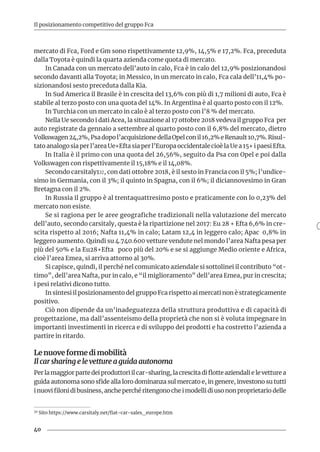 40
Il posizionamento competitivo del gruppo Fca
mercato di Fca, Ford e Gm sono rispettivamente 12,9%, 14,5% e 17,2%. Fca, preceduta
dalla Toyota è quindi la quarta azienda come quota di mercato.
In Canada con un mercato dell’auto in calo, Fca è in calo del 12,9% posizionandosi
secondo davanti alla Toyota; in Messico, in un mercato in calo, Fca cala dell’11,4% po-
sizionandosi sesto preceduta dalla Kia.
In Sud America il Brasile è in crescita del 13,6% con più di 1,7 milioni di auto, Fca è
stabile al terzo posto con una quota del 14%. In Argentina è al quarto posto con il 12%.
In Turchia con un mercato in calo è al terzo posto con l’8 % del mercato.
Nella Ue secondo i dati Acea, la situazione al 17 ottobre 2018 vedeva il gruppo Fca per
auto registrate da gennaio a settembre al quarto posto con il 6,8% del mercato, dietro
Volkswagen24,2%,Psadopol’acquisizionedellaOpelconil16,2%eRenault10,7%.Risul-
tato analogo sia per l’area Ue+Efta sia per l’Europa occidentale cioè la Ue a 15+ i paesi Efta.
In Italia è il primo con una quota del 26,56%, seguito da Psa con Opel e poi dalla
Volkswagen con rispettivamente il 15,18% e il 14,08%.
Secondo carsitaly132, con dati ottobre 2018, è il sesto in Francia con il 5%; l’undice-
simo in Germania, con il 3%; il quinto in Spagna, con il 6%; il diciannovesimo in Gran
Bretagna con il 2%.
In Russia il gruppo è al trentaquattresimo posto e praticamente con lo 0,23% del
mercato non esiste.
Se si ragiona per le aree geografiche tradizionali nella valutazione del mercato
dell’auto, secondo carsitaly, questa è la ripartizione nel 2017: Eu 28 + Efta 6,6% in cre-
scita rispetto al 2016; Nafta 11,4% in calo; Latam 12,4 in leggero calo; Apac 0,8% in
leggero aumento. Quindi su 4.740.600 vetture vendute nel mondo l’area Nafta pesa per
più del 50% e la Eu28+Efta poco più del 20% e se si aggiunge Medio oriente e Africa,
cioè l’area Emea, si arriva attorno al 30%.
Si capisce, quindi, il perché nel comunicato aziendale si sottolinei il contributo “ot-
timo”, dell’area Nafta, pur in calo, e “il miglioramento” dell’area Emea, pur in crescita;
i pesi relativi dicono tutto.
In sintesi il posizionamento del gruppo Fca rispetto ai mercati non è strategicamente
positivo.
Ciò non dipende da un’inadeguatezza della struttura produttiva e di capacità di
progettazione, ma dall’assenteismo della proprietà che non si è voluta impegnare in
importanti investimenti in ricerca e di sviluppo dei prodotti e ha costretto l’azienda a
partire in ritardo.
Le nuove forme di mobilità
Il car sharing e le vetture a guida autonoma
Per la maggior parte dei produttori il car-sharing, la crescita di flotte aziendali e le vetture a
guida autonoma sono sfide alla loro dominanza sul mercato e, in genere, investono su tutti
i nuovi filoni di business, anche perché ritengono che i modelli di uso non proprietario delle
32 Sito https://www.carsitaly.net/fiat-car-sales_europe.htm
 