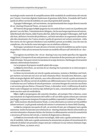 42
Il posizionamento competitivo del gruppo Fca
tecnologia molto notevole di semplificazione delle modalità di condivisione del veicolo
per l’utente: il servizio digitale Dealerware di gestione delle flotte. Il modello dell’Audi è
quello di offrire servizi di mobilità con auto di proprietà dell’azienda.
Il gruppo Volkswagen, nel suo insieme, sta sperimentando ben cinque diversi concetti
di car-sharing (Financial Times, 30 marzo 2017).
All’interno del gruppo la Seat spagnola sta cercando di fare i conti con il problema dei
giovani. Luca de Meo, l’amministratore delegato, che ha una lunga esperienza nel settore,
dalla Renault alla Toyota, dalla Toyota alla Fiat, dalla Fiat al gruppo Volkswagen, dall’Audi
alla Seat, definisce i termini del problema e, nel farlo introduce un argomento alternativo
alla idea dominante che l’unica strada è quella di spostarsi nel settore premium: «Alla
fine storia ciò che i giovani chiedono è una mobilità a prezzi accessibili, cosa che non sia
complicato, che sia facile come interagire con un telefono cellulare.»
Purtroppo i produttori di auto devono sì fornire servizi di mobilità ma anche trarne
un profitto e «Sino ad ora nessuno ha trovato un modello efficace sull’attività di car-sha-
ring».
E la ragione sta nel fatto che: «il car-sharing è una cosa molto specifica che riguarda
viaggi brevi, il trasporto di una sola persona o al massimo di due persone per un breve pe-
riodo di tempo. Non puoi correre la maratona in scarpe da lavoro. Hai bisogno di strumenti
adattati a determinate funzioni.»
Lui si propone di proporre modelli adatti allo scopo.
La Bmw ha DriveNow, un servizio di car sharing che è presente in 11 città europee e
ha 750.000 utilizzatori.
La Bmw sta investendo sui veicoli a guida autonoma, insieme a Mobileye and Intel,
per mettere sul mercato nel 2021 un’auto chiamata iNext. Secondo Jens Monsees, capo
della strategia digitale dell’azienda, una volta affermatisi i veicoli a guida autonoma le
compagnie che offrono servizi di mobilità non differenzieranno i loro servizi attraverso
il software ma con l’utilizzo di veicoli premium: «avranno bisogno di costruire una flotta
e noi avremo già una flotta» (Financial Times, 6 dicembre 2016). A differenza di Audi la
Bmw vuole sviluppare un sistema tipo Airbnb per le auto, consentendo quindi a chi pos-
siede una loro auto di condividerla.
Uber e Lyft si propongono alle autorità cittadine, ad esempio Uber a Boston, come
una soluzione al congestionamento del traffico e all’uso dello spazio urbano per costruire
parcheggi; essi possono integrare il trasporto pubblico coprendo il cosiddetto “ultimo mi-
glio” dalla stazione alla destinazione finale, o come alternativa ai costosi servizi pubblici
urbani notturni. La più grande azienda del settore è certamente la cinese Didi Chuxing.
La Gm ha comprato una quota di Lyft, un servizio di taxi, per sviluppare taxi a guida
autonoma.Inoltrehalanciatounoschemadicar-sharingchiamatoMavenedhainoltreun
servizio telematico chiamato OnStar che fornisce in abbonamento servizi di connettività
e sicurezza all’interno del veicolo, e sistemi di diagnostica a distanza.
La Ford sta investendo nelle nuove tecnologie, dalle auto a guida autonoma ai ser-
vizi di mobilità. Sulle auto a guida autonoma ha annunciato un piano di investimenti di 1
miliardo di dollari nei prossimi cinque anni per realizzare la sua vettura chiamata Argo.
(Financial Times, 24 marzo 2017).
 