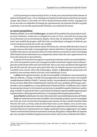 Il gruppo Fca e i cambiamenti principali del settore
43
La Fiat partecipa al sistema Enjoy di Eni, in Italia, ma come dichiarò Marchionne al
salone di Parigi del 2014: «il car sharing non impatterà sulla nostra attività nei prossimi
cinque, dieci anni» e l’accordo con l’Eni e di pura fornitura delle vetture. Il gruppo Fca
ha un accordo con Alphabet di Google per sperimentare sul minivan Pacifica la guida
autonoma, è un accordo sperimentale limitato a un centinaio di vetture.
Le nuove propulsioni
Matthias Muller, il ceo della Volkswagen, al salone di Francoforte ha annunciato la svol-
ta verso l’elettrico; svolta che si svilupperà tra qui e il 2030, cioè nell’arco di poco più
di un decennio con un investimento duplice. Da un lato 20 miliardi per “elettrificare”
tutti i 300 modelli del gruppo e dall’altro lato 50 miliardi per sviluppare le batterie; per
il 2025 metterà sul mercato 50 dei 300 modelli.
Aveva dichiarato al precedente salone di Vienna che, a fronte delle decisioni cinesi, il
gruppo stava accelerando i suoi progetti per vetture elettriche e che già il prossimo anno
sarebbe stata messa sul mercato cinese un’auto elettrica economica e che la tecnologia
delle batterie doveva diventare una competenza chiave visto che esse rappresentano un
terzo del valore di un’auto elettrica.
Il salone di Francoforte ha segnato un punto di svolta per molte case automobilisti-
che. Ciò è sicuramente anche una conseguenza delle annunciate regole cinesi sulla pro-
gressiva sostituzione delle auto non elettriche. Non a caso sono i produttori dei segmenti
più alti del mercato ad essere più avanti dato che ciò richiede massicci investimenti e
i modelli sono costosi. Oltre alla Volkswagen, infatti, la Mercedes ha annunciato che
produrrà una versione elettrica di tutti i suoi modelli per il 2022.
La Bmw che ha già sul mercato, sin dal 2014 il modello i3 a batteria e con carrozzeria in
fibra di carbonio, e il plug-in ibrido i8 sta progettando di espandere la serie i con modelli
completamente elettrici e ibridi. L’azienda, inoltre, sta prendendo in considerazione l’idea
di una versione della Mini completamente elettrica nel 2019, prodotta nell’Europa conti-
nentaleenoninInghilterra,acausadellaBrexit(FinancialTimes,27febbraio2017).Infine
ha annunciato che per il 2025 metterà sul mercato 25 modelli tra quelli a batteria e quelli a
plug-inibridi.Traquestinel2019cisaràlaBmwi8abatteria.Questimodellirappresentano
la generazione 4 del programma elettrico; si sta preparando la quinta generazione.33
AstonMartinhadichiaratocheentrodieciannituttiisuoimodellipasserannoall’ibrido.
Tesla sta mettendo sul mercato il modello 3 di cui intende produrre 500.000 esemplari
nel 2018; per avere un termine di paragone quel numero di auto è quello prodotto dalla
Porsche nel 2016. La Tesla, nella versione base costa 35.000 dollari, circa 30.000 euro,
non più quindi nel mercato esclusivo ma nella fascia superiore dei produttori massa. La
versione base ha un’autonomia di 220 miglia; quella più costosa raggiunge le 310 miglia.
Tutte le versioni hanno forme di assistenza avanzata alla guida e è disponibile un’opzione
per vere e proprie modalità di guida autonoma anche solo in certe condizioni di traffico.
33 https://www.greencarreports.com/news/1114946_bmw-will-have-25-electric-cars-plug-in-hybrid-mo-
dels-by-2025
 