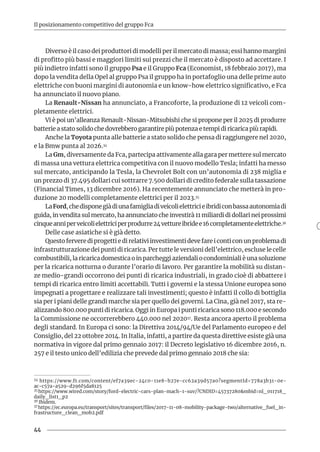 44
Il posizionamento competitivo del gruppo Fca
Diverso è il caso dei produttori di modelli per il mercato di massa; essi hanno margini
di profitto più bassi e maggiori limiti sui prezzi che il mercato è disposto ad accettare. I
più indietro infatti sono il gruppo Psa e il Gruppo Fca (Economist, 18 febbraio 2017), ma
dopo la vendita della Opel al gruppo Psa il gruppo ha in portafoglio una delle prime auto
elettriche con buoni margini di autonomia e un know-how elettrico significativo, e Fca
ha annunciato il nuovo piano.
La Renault-Nissan ha annunciato, a Francoforte, la produzione di 12 veicoli com-
pletamente elettrici.
Vi è poi un’alleanza Renault-Nissan-Mitsubishi che si propone per il 2025 di produrre
batterie a stato solido che dovrebbero garantire più potenza e tempi di ricarica più rapidi.
Anche la Toyota punta alle batterie a stato solido che pensa di raggiungere nel 2020,
e la Bmw punta al 2026.34
La Gm, diversamente da Fca, partecipa attivamente alla gara per mettere sul mercato
di massa una vettura elettrica competitiva con il nuovo modello Tesla; infatti ha messo
sul mercato, anticipando la Tesla, la Chevrolet Bolt con un’autonomia di 238 miglia e
un prezzo di 37.495 dollari cui sottrarre 7.500 dollari di credito federale sulla tassazione
(Financial Times, 13 dicembre 2016). Ha recentemente annunciato che metterà in pro-
duzione 20 modelli completamente elettrici per il 2023.35
LaFord,chedisponegiàdiunafamigliadiveicolielettricieibridiconbassaautonomiadi
guida, in vendita sul mercato, ha annunciato che investirà 11 miliardi di dollari nei prossimi
cinqueanniperveicolielettriciperprodurre24vettureibridee16completamenteelettriche.36
Delle case asiatiche si è già detto.
Questo fervere di progetti e di relativi investimenti deve fare i conti con un problema di
infrastrutturazione dei punti di ricarica. Per tutte le versioni dell’elettrico, escluse le celle
combustibili, la ricarica domestica o in parcheggi aziendali o condominiali è una soluzione
per la ricarica notturna o durante l’orario di lavoro. Per garantire la mobilità su distan-
ze medio-grandi occorrono dei punti di ricarica industriali, in grado cioè di abbattere i
tempi di ricarica entro limiti accettabili. Tutti i governi e la stessa Unione europea sono
impegnati a progettare e realizzare tali investimenti; questo è infatti il collo di bottiglia
sia per i piani delle grandi marche sia per quello dei governi. La Cina, già nel 2017, sta re-
alizzando 800.000 punti di ricarica. Oggi in Europa i punti ricarica sono 118.000 e secondo
la Commissione ne occorrerebbero 440.000 nel 202037. Resta ancora aperto il problema
degli standard. In Europa ci sono: la Direttiva 2014/94/Ue del Parlamento europeo e del
Consiglio, del 22 ottobre 2014. In Italia, infatti, a partire da questa direttive esiste già una
normativa in vigore dal primo gennaio 2017: il Decreto legislativo 16 dicembre 2016, n.
257 e il testo unico dell’edilizia che prevede dal primo gennaio 2018 che sia:
34 https://www.ft.com/content/ef7a39ec-24c0-11e8-b27e-cc62a39d57a0?segmentId=778a3b31-0e-
ac-c57a-a529-d296f5da8125
35 https://www.wired.com/story/ford-electric-cars-plan-mach-1-suv/?CNDID=45737280&mbid=nl_011718_
daily_list1_p2
36 Ibidem.
37 https://ec.europa.eu/transport/sites/transport/files/2017-11-08-mobility-package-two/alternative_fuel_in-
frastructure_clean_mob2.pdf	
 
