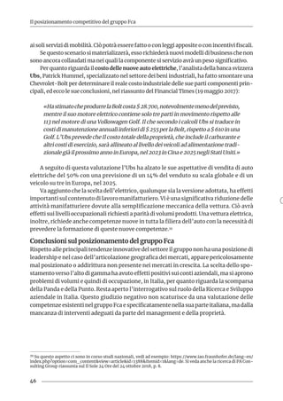 46
Il posizionamento competitivo del gruppo Fca
ai soli servizi di mobilità. Ciò potrà essere fatto o con leggi apposite o con incentivi fiscali.
Se questo scenario si materializzerà, esso richiederà nuovi modelli di business che non
sono ancora collaudati ma nei quali la componente si servizio avrà un peso significativo.
Per quanto riguarda il costo delle nuove auto elettriche, l’analista della banca svizzera
Ubs, Patrick Hummel, specializzato nel settore dei beni industriali, ha fatto smontare una
Chevrolet-Bolt per determinare il reale costo industriale delle sue parti componenti prin-
cipali, ed ecco le sue conclusioni, nel riassunto del Financial Times (19 maggio 2017):
«HastimatocheprodurrelaBoltcosta$28.700,notevolmentemenodelprevisto,
mentre il suo motore elettrico contiene solo tre parti in movimento rispetto alle
113 nel motore di una Volkswagen Golf. Il che secondo i calcoli Ubs si traduce in
costidimanutenzioneannualiinferioridi$255perlaBolt,rispettoa$610inuna
Golf. L’Ubs prevede che Il costo totale della proprietà, che include il carburante e
altri costi di esercizio, sarà allineato al livello dei veicoli ad alimentazione tradi-
zionale già il prossimo anno in Europa, nel 2023 in Cina e 2025 negli Stati Uniti.»
A seguito di questa valutazione l’Ubs ha alzato le sue aspettative di vendita di auto
elettriche del 50% con una previsione di un 14% del venduto su scala globale e di un
veicolo su tre in Europa, nel 2025.
Va aggiunto che la scelta dell’elettrico, qualunque sia la versione adottata, ha effetti
importanti sul contenuto di lavoro manifatturiero. Vi è una significativa riduzione delle
attività manifatturiere dovute alla semplificazione meccanica della vettura. Ciò avrà
effetti sui livelli occupazionali richiesti a parità di volumi prodotti. Una vettura elettrica,
inoltre, richiede anche competenze nuove in tutta la filiera dell’auto con la necessità di
prevedere la formazione di queste nuove competenze.39
Conclusioni sul posizionamento del gruppo Fca
Rispetto alle principali tendenze innovative del settore il gruppo non ha una posizione di
leadership e nel caso dell’articolazione geografica dei mercati, appare pericolosamente
mal posizionato o addirittura non presente nei mercati in crescita. La scelta dello spo-
stamento verso l’alto di gamma ha avuto effetti positivi sui conti aziendali, ma si aprono
problemi di volumi e quindi di occupazione, in Italia, per quanto riguarda la scomparsa
della Panda e della Punto. Resta aperto l’interrogativo sul ruolo della Ricerca e Sviluppo
aziendale in Italia. Questo giudizio negativo non scaturisce da una valutazione delle
competenze esistenti nel gruppo Fca e specificatamente nella sua parte italiana, ma dalla
mancanza di interventi adeguati da parte del management e della proprietà.
39 Su questo aspetto ci sono in corso studi nazionali, vedi ad esempio: https://www.iao.fraunhofer.de/lang-en/
index.php?option=com_content&view=article&id=1388&Itemid=1&lang=de. Si veda anche la ricerca di PA Con-
sulting Group riassunta sul Il Sole 24 Ore del 24 ottobre 2018, p. 8.
 
