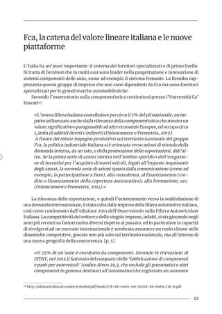 47
Fca, la catena del valore lineare italiana e le nuove
piattaforme
L’Italia ha un’asset importante: il sistema dei fornitori specializzati e di primo livello.
Si tratta di fornitori che in molti casi sono leader nella progettazione e innovazione di
sistemi componenti delle auto, come ad esempio il sistema frenante. La Brembo rap-
presenta questo gruppo di imprese che non sono dipendenti da Fca ma sono fornitori
specializzati per le grandi marche automobilistiche.
Secondo l’osservatorio sulla componentistica costituitosi presso l’Università Ca’
Foscari40:
«L’intera filiera italiana contribuisce per circa il 5% del pil nazionale, un im-
patto influenzato anche dalla rilevanza della componentistica che mostra un
valore significativo e paragonabile ad altre economie Europee, ed occupa circa
1,2mln di addetti diretti e indiretti (Unioncamere e Prometeia, 2015).
A fronte del minor impegno produttivo sul territorio nazionale del gruppo
Fca, la politica industriale Italiana si è orientata verso azioni di stimolo della
domanda interna, da un lato, e della promozione delle esportazioni, dall’al-
tro. Se la prima serie di azioni rientra nell’ambito specifico dell’erogazio-
ne di incentivi per l’acquisto di nuovi veicoli, legati all’impatto inquinante
degli stessi, la seconda serie di azioni spazia dalla comunicazione (come ad
esempio, la partecipazione a fiere), alla consulenza, al finanziamento (cre-
dito o finanziamento della copertura assicurativa), alla formazione, ecc.
(Unioncamere e Prometeia, 2015).»
La rilevanza delle esportazioni, e quindi l’orientamento verso la soddisfazione di
una domanda internazionale, è stata colta dalle imprese della filiera automotive italiana,
così come confermato dall’edizione 2015 dell’Osservatorio sulla Filiera Autoveicolare
Italiana. La competitività del settore e delle singole imprese, infatti, si sta giocando negli
anni più recenti su fattori molto diversi rispetto al passato, ed in particolare la capacità
di rivolgersi ad un mercato internazionale è sembrata assumere un ruolo chiave nelle
dinamiche competitive, giocate non più solo sul territorio nazionale, ma all’interno di
una nuova geografia della concorrenza. [p. 5]
«Il 75% di un’auto è costituito da componenti. Secondo le rilevazioni di
ISTAT, nel 2015 il fatturato del comparto della ‘fabbricazione di componenti
e parti per autoveicoli’ (codice Ateco 29.3, che esclude gli pneumatici e altri
componenti in gomma destinati all’automotive) ha registrato un aumento
40 http://edizionicafoscari.unive.it/media/pdf/book/978-88-6969-118-8/978-88-6969-118-8.pdf
 