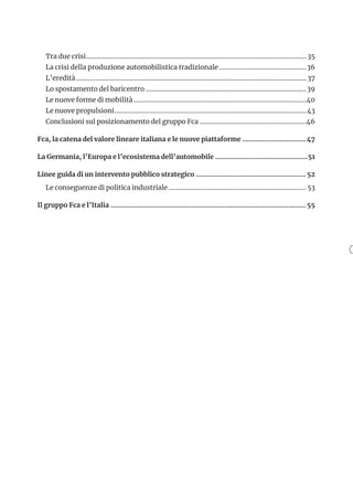 Tra due crisi...............................................................................................................................35
La crisi della produzione automobilistica tradizionale...................................................36
L’eredità..................................................................................................................................... 37
Lo spostamento del baricentro.............................................................................................39
Le nuove forme di mobilità....................................................................................................40
Le nuove propulsioni...............................................................................................................43
Conclusioni sul posizionamento del gruppo Fca..............................................................46
Fca, la catena del valore lineare italiana e le nuove piattaforme..................................47
La Germania, l’Europa e l’ecosistema dell’automobile.................................................51
Linee guida di un intervento pubblico strategico.......................................................... 52
Le conseguenze di politica industriale................................................................................53
Il gruppo Fca e l’Italia...................................................................................................... 55
 