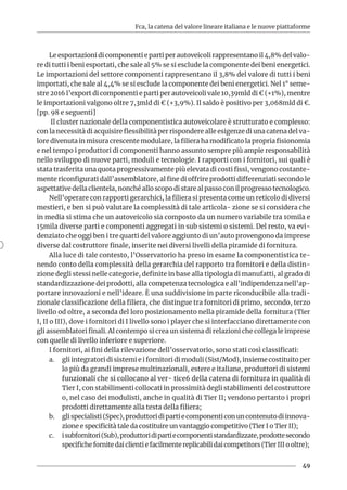 Fca, la catena del valore lineare italiana e le nuove piattaforme
49
Le esportazioni di componenti e parti per autoveicoli rappresentano il 4,8% del valo-
re di tutti i beni esportati, che sale al 5% se si esclude la componente dei beni energetici.
Le importazioni del settore componenti rappresentano il 3,8% del valore di tutti i beni
importati, che sale al 4,4% se si esclude la componente dei beni energetici. Nel 1° seme-
stre 2016 l’export di componenti e parti per autoveicoli vale 10,39mld di € (+1%), mentre
le importazioni valgono oltre 7,3mld di € (+3,9%). Il saldo è positivo per 3,068mld di €.
[pp. 98 e seguenti]
Il cluster nazionale della componentistica autoveicolare è strutturato e complesso:
con la necessità di acquisire flessibilità per rispondere alle esigenze di una catena del va-
lore divenuta in misura crescente modulare, la filiera ha modificato la propria fisionomia
e nel tempo i produttori di componenti hanno assunto sempre più ampie responsabilità
nello sviluppo di nuove parti, moduli e tecnologie. I rapporti con i fornitori, sui quali è
stata trasferita una quota progressivamente più elevata di costi fissi, vengono costante-
mente riconfigurati dall’assemblatore, al fine di offrire prodotti differenziati secondo le
aspettative della clientela, nonché allo scopo di stare al passo con il progresso tecnologico.
Nell’operare con rapporti gerarchici, la filiera si presenta come un reticolo di diversi
mestieri, e ben si può valutare la complessità di tale articola- zione se si considera che
in media si stima che un autoveicolo sia composto da un numero variabile tra 10mila e
15mila diverse parti e componenti aggregati in sub sistemi o sistemi. Del resto, va evi-
denziato che oggi ben i tre quarti del valore aggiunto di un’auto provengono da imprese
diverse dal costruttore finale, inserite nei diversi livelli della piramide di fornitura.
Alla luce di tale contesto, l’Osservatorio ha preso in esame la componentistica te-
nendo conto della complessità della gerarchia del rapporto tra fornitori e della distin-
zione degli stessi nelle categorie, definite in base alla tipologia di manufatti, al grado di
standardizzazione dei prodotti, alla competenza tecnologica e all’indipendenza nell’ap-
portare innovazioni e nell’ideare. È una suddivisione in parte riconducibile alla tradi-
zionale classificazione della filiera, che distingue tra fornitori di primo, secondo, terzo
livello od oltre, a seconda del loro posizionamento nella piramide della fornitura (Tier
I, II o III), dove i fornitori di I livello sono i player che si interfacciano direttamente con
gli assemblatori finali. Al contempo si crea un sistema di relazioni che collega le imprese
con quelle di livello inferiore e superiore.
I fornitori, ai fini della rilevazione dell’osservatorio, sono stati così classificati:
a.	 gli integratori di sistemi e i fornitori di moduli (Sist/Mod), insieme costituito per
lo più da grandi imprese multinazionali, estere e italiane, produttori di sistemi
funzionali che si collocano al ver- tice6 della catena di fornitura in qualità di
Tier I, con stabilimenti collocati in prossimità degli stabilimenti del costruttore
o, nel caso dei modulisti, anche in qualità di Tier II; vendono pertanto i propri
prodotti direttamente alla testa della filiera;
b.	 glispecialisti(Spec),produttoridipartiecomponenticonuncontenutodiinnova-
zione e specificità tale da costituire un vantaggio competitivo (Tier I o Tier II);
c.	 isubfornitori(Sub),produttoridipartiecomponentistandardizzate,prodottesecondo
specifiche fornite dai clienti e facilmente replicabili dai competitors (Tier III o oltre);
 