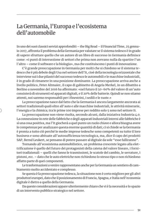 51
La Germania, l’Europa e l’ecosistema
dell’automobile
In uno dei suoi classici servizi approfonditi – the Big Read – il Financial Time, 25 genna-
io 2017, affronta il problema della Germania per valutare se il sistema tedesco è in grado
di sapere sfruttare quello che un autore di un libro di successo in Germania definisce
come: «i punti di intersezione di settori che prima non avevano nulla da spartire l’un
l’altro – come il software e la biologia», ma che costituiscono i punti di innovazione.
C’è grande preoccupazione in Germania per molti che si chiedono se il sistema te-
desco che è più debole degli Usa nel settore dell’It, cioè della tecnologia orizzontale che
interviene sui i due pilastri del successo tedesco le automobili e le macchine industriali,
è in grado di rimanere in una posizione dominante. La preoccupazione arriva anche a
livello politico, Peter Altmaier, il capo di gabinetto di Angela Merkel, in un dibattito a
Berlino a novembre del 2016 ha affermato: «nel futuro il 50-60% del valore di un’auto
consisterà di strumenti ed apparati digitali, e il 20% delle batterie. Quindi se non stiamo
attenti, noi saremo responsabili per i finestrini, i sedili e le ruote.»
La preoccupazione nasce dal fatto che la Germania è ancora largamente ancorata ai
settori tradizionali quali oltre all’auto e alle macchine industriali, le attività minerarie,
l’energia e la chimica; tra le prime 100 imprese per reddito solo 5 sono nel settore It.
La preoccupazione non viene risolta, secondo alcuni, dalla iniziativa Industria 4.0.
La connessione in rete delle fabbriche e degli apparati industriali interni alle fabbriche è
sì una cosa positiva, ma l’It giocherà a quel punto un ruolo chiave e allora bisogna avere
le competenze per analizzare questa enorme quantità di dati; ci si chiede se la Germania
è pronta a tutto ciò perché le medie imprese tedesche sono competenti su tutto il loro
business e sono abituate all’autosufficienza tecnologica, ma, dice il capo dei prodotti
SAP, Bernd Leukert, se pensano di potere passare al digitale da sole “esse falliranno”.
Tornando all’ecosistema automobilistico, un problema crescente legato alla elet-
trificazione è quello del futuro dei protagonisti della catena del valore lineare, i forni-
tori tradizionali – quelli che fanno le trasmissioni, le scatole del cambio, le serrature, i
pistoni, ecc. – dato che le auto elettriche non richiedono lo stesso tipo o non richiedono
affatto parte di quei componenti.
Le trasformazioni a venire rappresentano anche per la Germania un sentiero di cam-
biamento molto accidentato e complesso.
Se questa è la preoccupazione tedesca, la situazione non è certo migliore per gli altri
produttori europei, dato che il posizionamento di Francia, Spagna, e Italia nell’economia
digitale è dietro a quello della Germania.
Da queste considerazioni appare ulteriormente chiaro che vi è la necessità e lo spazio
di un intervento pubblico strategico nel settore.
 