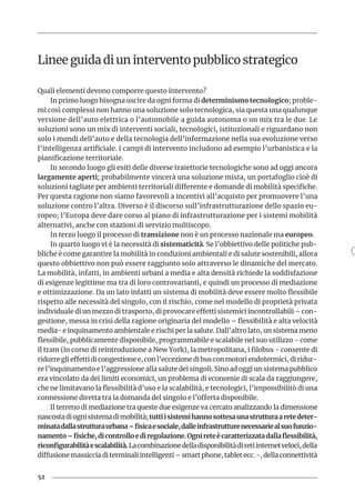 52
Linee guida di un intervento pubblico strategico
Quali elementi devono comporre questo intervento?
In primo luogo bisogna uscire da ogni forma di determinismo tecnologico; proble-
mi così complessi non hanno una soluzione solo tecnologica, sia questa una qualunque
versione dell’auto elettrica o l’automobile a guida autonoma o un mix tra le due. Le
soluzioni sono un mix di interventi sociali, tecnologici, istituzionali e riguardano non
solo i mondi dell’auto e della tecnologia dell’informazione nella sua evoluzione verso
l’intelligenza artificiale. I campi di intervento includono ad esempio l’urbanistica e la
pianificazione territoriale.
In secondo luogo gli esiti delle diverse traiettorie tecnologiche sono ad oggi ancora
largamente aperti; probabilmente vincerà una soluzione mista, un portafoglio cioè di
soluzioni tagliate per ambienti territoriali differente e domande di mobilità specifiche.
Per questa ragione non siamo favorevoli a incentivi all’acquisto per promuovere l’una
soluzione contro l’altra. Diverso è il discorso sull’infrastrutturazione dello spazio eu-
ropeo; l’Europa deve dare corso al piano di infrastrutturazione per i sistemi mobilità
alternativi, anche con stazioni di servizio multiscopo.
In terzo luogo il processo di transizione non è un processo nazionale ma europeo.
In quarto luogo vi è la necessità di sistematicità. Se l’obbiettivo delle politiche pub-
bliche è come garantire la mobilità in condizioni ambientali e di salute sostenibili, allora
questo obbiettivo non può essere raggiunto solo attraverso le dinamiche del mercato.
La mobilità, infatti, in ambienti urbani a media e alta densità richiede la soddisfazione
di esigenze legittime ma tra di loro controvarianti, e quindi un processo di mediazione
e ottimizzazione. Da un lato infatti un sistema di mobilità deve essere molto flessibile
rispetto alle necessità del singolo, con il rischio, come nel modello di proprietà privata
individuale di un mezzo di trasporto, di provocare effetti sistemici incontrollabili – con-
gestione, messa in crisi della ragione originaria del modello – flessibilità e alta velocità
media- e inquinamento ambientale e rischi per la salute. Dall’altro lato, un sistema meno
flessibile, pubblicamente disponibile, programmabile e scalabile nel suo utilizzo - come
il tram (in corso di reintroduzione a New York), la metropolitana, i filobus - consente di
ridurre gli effetti di congestione e, con l’eccezione di bus con motori endotermici, di ridur-
re l’inquinamento e l’aggressione alla salute dei singoli. Sino ad oggi un sistema pubblico
era vincolato da dei limiti economici, un problema di economie di scala da raggiungere,
che ne limitavano la flessibilità d’uso e la scalabilità, e tecnologici, l’impossibilitò di una
connessione diretta tra la domanda del singolo e l’offerta disponibile.
Il terreno di mediazione tra queste due esigenze va cercato analizzando la dimensione
nascostadiognisistemadimobilità;tuttiisistemihannosottesaunastrutturaaretedeter-
minatadallastrutturaurbana–fisicaesociale,dalleinfrastrutturenecessariealsuofunzio-
namento–fisiche,dicontrolloediregolazione.Ognireteècaratterizzatadallaflessibilità,
riconfigurabilitàescalabilità.Lacombinazionedelladisponibilitàdiretiinternetveloci,della
diffusione massiccia di terminali intelligenti – smart phone, tablet ecc. -, della connettività
 