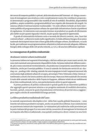 Linee guida di un intervento pubblico strategico
53
deimezziditrasportopubblicieprivati,dellaintroduzionedell’internet-of-thingsconsen-
tono di immaginare una struttura a rete completamente nuova che combina in proporzio-
ni determinate e programmabili i due modelli di rete di mobilità: flessibilità, disponibilità
pubblica, ampia scalabilità e programmabilità d’uso rispetto alle domande dei singoli. Un
sistema siffatto è intrinsecamente multimodale.41 Un esito siffatto richiede un forte inter-
ventopubblicodiprogrammazioneurbanachespazidalleinfrastrutturefisicheaiproblemi
di regolazione. Un intervento così concepito fornisce ai produttori un quadro di riferimento
più stabile sia per quanto riguarda i vincoli, sia per quanto riguarda le opportunità.
Il grado di sistematicità richiesto varia a seconda dei diversi contesti, sino, fuori dai
contestiurbani42,adiluirsiinmodomoltosignificativo.InItaliaabbiamobisognodiunpiano
nazionaledeitrasportiintrecciatoalineeguidadellosviluppourbano,daelaborare,suscala
locale,perrealizzareunaprogrammazioneurbanisticaeinfrastrutturaleadeguata.Abbiamo
bisogno dello sviluppo delle reti ad alta velocità, 4 e 5 G, e di una loro diffusione capillare.
Le conseguenze di politica industriale
Realizzare sistemi urbani multimodali
La presenza italiana nei segmenti di tecnologia, e del loro utilizzo per creare nuovi servizi, che
sonostatiesaminatisonopienamentedisponibiliinItalia.Sulpianoindustrialeabbiamoazien-
de,piùomenoconcentrateterritorialmente,cheproduconoicomponentieassemblanovetture
elettriche, anche per il servizio pubblico. Vi sono le aziende che forniscono servizi di car-sha-
ring,car-,poolingeride-sharing;aziendechesonoimpegnateintuttiisegmentinecessarialla
costruzionedegliambientiurbanidicuisopra,adesempiol’OctoTelematics(http://www.oc-
totelematics.com/it)chelavoraassiemeallaGmeuropa.MancaunOemnazionalecheassuma
il ruolo delle aziende tedesche e della Toyota in Giappone, abbiamo infatti alcuni stabilimenti
di un Oem multinazionale, la Fca, non particolarmente attivo in questi segmenti.
Il primo problema di politica industriale è quindi quello di un intervento pubblico
che aggreghi questi spezzoni attorno a un progetto nazionale di mobilità alternativa,
facendo, quindi, crescere le quote di produzione e di fornitura di servizi sino a raggiun-
gere soglie critiche di sostenibilità di lungo periodo.
La filiera produttiva tradizionale dell’auto
Le aziende sopravvissute alla duplice crisi- della Fiat e quella globale finanziaria – sono
inserite nel sistema produttivo europeo, anche con punte di eccellenza. Esse costituiscono
un patrimonio industriale importante. Le valutazioni più realistiche sulle previsioni per
la parte italiana del gruppo Fca non sono tali da consentire di immaginare la fornitura di
un impulso alla filiera tradizionale; essa quindi continuerà a dover contare su una forte
41 la multimodalità deve poter comprendere anche soluzioni originali, già sperimentate in varie parti del mondo,
come le funivie urbane, le scale mobili, i tapis roulant e ovviamente le biciclette.
42 in questa prospettiva situazioni come quelle delle città diffuse della pianura padana sono da considerarsi am-
bienti urbani.
 