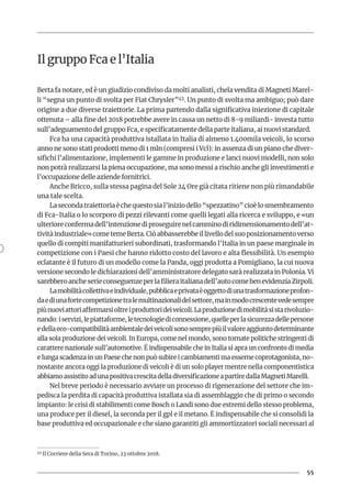 55
Il gruppo Fca e l’Italia
Berta fa notare, ed è un giudizio condiviso da molti analisti, chela vendita di Magneti Marel-
li “segna un punto di svolta per Fiat Chrysler”45. Un punto di svolta ma ambiguo; può dare
origine a due diverse traiettorie. La prima partendo dalla significativa iniezione di capitale
ottenuta – alla fine del 2018 potrebbe avere in cassa un netto di 8-9 miliardi- investa tutto
sull’adeguamento del gruppo Fca, e specificatamente della parte italiana, ai nuovi standard.
Fca ha una capacità produttiva istallata in Italia di almeno 1.400mila veicoli, lo scorso
anno ne sono stati prodotti meno di 1 mln (compresi i Vcl): in assenza di un piano che diver-
sifichi l’alimentazione, implementi le gamme in produzione e lanci nuovi modelli, non solo
non potrà realizzarsi la piena occupazione, ma sono messi a rischio anche gli investimenti e
l’occupazione delle aziende fornitrici.
Anche Bricco, sulla stessa pagina del Sole 24 Ore già citata ritiene non più rimandabile
una tale scelta.
Lasecondatraiettoriaèchequestosial’iniziodello“spezzatino”cioèlosmembramento
di Fca-Italia o lo scorporo di pezzi rilevanti come quelli legati alla ricerca e sviluppo, e «un
ulterioreconfermadell’intenzionediproseguirenelcamminodiridimensionamentodell’at-
tività industriale» come teme Berta. Ciò abbasserebbe il livello del suo posizionamento verso
quello di compiti manifatturieri subordinati, trasformando l’Italia in un paese marginale in
competizione con i Paesi che hanno ridotto costo del lavoro e alta flessibilità. Un esempio
eclatante è il futuro di un modello come la Panda, oggi prodotta a Pomigliano, la cui nuova
versione secondo le dichiarazioni dell’amministratore delegato sarà realizzata in Polonia. Vi
sarebberoancheserieconseguenzeperlafilieraitalianadell’autocomebenevidenziaZirpoli.
Lamobilitàcollettivaeindividuale,pubblicaeprivataèoggettodiunatrasformazioneprofon-
daediunafortecompetizionetralemultinazionalidelsettore,mainmodocrescentevedesempre
piùnuoviattoriaffermarsioltreiproduttorideiveicoli.Laproduzionedimobilitàsistarivoluzio-
nando:iservizi,lepiattaforme,letecnologiediconnessione,quelleperlasicurezzadellepersone
edellaeco-compatibilitàambientaledeiveicolisonosemprepiùilvaloreaggiuntodeterminante
alla sola produzione dei veicoli. In Europa, come nel mondo, sono tornate politiche stringenti di
carattere nazionale sull’automotive. È indispensabile che in Italia si apra un confronto di media
e lunga scadenza in un Paese che non può subire i cambiamenti ma esserne coprotagonista, no-
nostante ancora oggi la produzione di veicoli è di un solo player mentre nella componentistica
abbiamoassistitoadunapositivacrescitadelladiversificazioneapartiredallaMagnetiMarelli.
Nel breve periodo è necessario avviare un processo di rigenerazione del settore che im-
pedisca la perdita di capacità produttiva istallata sia di assemblaggio che di primo o secondo
impianto: le crisi di stabilimenti come Bosch o Landi sono due estremi dello stesso problema,
una produce per il diesel, la seconda per il gpl e il metano. È indispensabile che si consolidi la
base produttiva ed occupazionale e che siano garantiti gli ammortizzatori sociali necessari al
45 Il Corriere della Sera di Torino, 23 ottobre 2018.
 