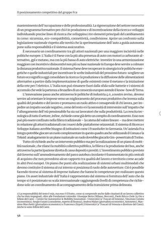 56
Il posizionamento competitivo del gruppo Fca
mantenimento dell’occupazione e delle professionalità. La rigenerazione del settore necessita
di un programma formativo per chi è in produzione e di incentivazione della ricerca e sviluppo
individuando precise linee di ricerca che sviluppino i tre elementi principali del cambiamento
in corso: sicurezza, eco-compatibilità, connettività, condivisione. Aprire un confronto sulla
legislazione nazionale rispetto alle novità che la sperimentazione dell’auto a guida autonoma
pone sulla responsabilità e il sistema assicurativo.
È necessario un coordinamento tra gli attori nazionali per una maggiore incisività nelle
politiche europee. L’Italia è il Paese con la più alta presenza di auto con motori a carburante al-
ternativo, gpl e metano, ma con la più bassa di auto elettriche: investire in una armonizzazione
maggioreconincentiviedisincentivinonpiùsubasenazionaleinEuropadeveservireacolmare
ladistanzaproduttivanazionale.IlsistemaPaesedeverecuperareinsinergiatralepoliticheener-
getiche e quelle industriali per incentivare le scelte industriali del prossimo futuro: scegliere un
futuroecosignificaoggiconsolidarelaricercaelaproduzioneeladiffusionedellealimentazioni
alternative a partire dalla implementazione di quelle esistenti come il metano e la iniziazione
della rete per l’elettrico. L’Italia non può rimanere fuori dalla sfida sulle batterie e i sistemi di
accumulochevedelapartenzaaBruxellesdiunconsorzioeuropeoavendoilknow-howdiTerna.
L’innovazione passa anche attraverso le politiche di industria 4.0, a nostro avviso, devono
servireadorientareleimpreseversounmiglioramentodelprocessoproduttivocheinvestasulla
qualità del prodotto e del lavoro e promuova un ruolo attivo e consapevole di chi lavora, per im-
pedireunimpattosocialenegativo,comedelrestovièlanecessitàdiinterveniresull’impattoche
l’allungamento dell’età pensionabile ha sia sui lavoratori che sulla produttività. La crescita tec-
nologicadituttoilsettore,infine,richiedecomegiàdettouncompitodicoordinamento.Essonon
puòpiùessereconfinatonellafilieratradizionale–lacatenadelvalorelineare–madevemettere
in relazione gli attori tradizionali con i nuovi delle piattaforme orizzontali. Il sistema di Ricerca e
Sviluppo italiano avrebbe bisogno di istituzioni come i Fraunhofer in Germania. Un’azienda Fca
integrapotrebbegiocareunruolocomplementareinquestoquadroancheutilizzandoilComauela
Teksid:analogamenteinunpianonazionaleunruolodovrebbegiocarloGm-powertraindiTorino.
Tuttociòrichiedeancheuninterventopubblicomaperlarealizzazionediunpianodimobi-
litànazionale,cherilancilamobilitàcollettivapubblica,lafilieraelaproduzionedeibus,anche
attraversolapartecipazionedirettadicassadepositieprestiti.L’investimentopubblicoprevisto
dalGovernosull’ammodernamentodelparcoautobuscircolanteèframmentatoinpiùcentrali
di acquisto che non prevedono alcun rapporto tra qualità del lavoro e territorio come accade
in altri Pesi europei. Un piano che punti alla realizzazione di sistemi urbani multimodali che
devono costituire il sistema al cui interno si posiziona il ruolo delle autovetture. Ciò è possibile
facendo ricorso al sistema di imprese italiane che hanno le competenze per realizzare questo
piano. Un asset industriale dell’Italia è rappresentato dal sistema si fornitura dell’auto che da
tempo si è posizionato su scala internazionale raggiungendo livelli di competenza che richie-
dono solo un coordinamento di accompagnamento della transizione prima delineata.
1) La responsabilità del testo è mia, ma esso è il frutto, come si comprende anche dalle citazioni di un lavoro collettivo
che ha visto impegnati, oltre alle Fondazioni coinvolte: Giuseppe Berta (Milano, Bocconi), Paolo Bricco (Sole 24 Ore e
fellow del Cami – Center for Automotive & Mobility Innovation- Università Ca’ Foscari di Venezia), Vincenzo Comito
(economista),SergioCusani(consulente,espertodifinanza),AndreaMalan(giornalistaeconomico,Autonews),Mas-
simo Mucchetti (giornalista economico) e Francesco Zirpoli (Università Ca’ Foscari di Venezia e direttore del Cami).
Anche io sono fellowdel Cami.
 