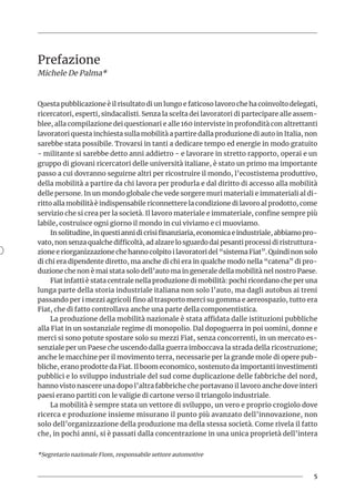 5
Prefazione
Michele De Palma*
Questa pubblicazione è il risultato di un lungo e faticoso lavoro che ha coinvolto delegati,
ricercatori, esperti, sindacalisti. Senza la scelta dei lavoratori di partecipare alle assem-
blee, alla compilazione dei questionari e alle 160 interviste in profondità con altrettanti
lavoratori questa inchiesta sulla mobilità a partire dalla produzione di auto in Italia, non
sarebbe stata possibile. Trovarsi in tanti a dedicare tempo ed energie in modo gratuito
- militante si sarebbe detto anni addietro - e lavorare in stretto rapporto, operai e un
gruppo di giovani ricercatori delle università italiane, è stato un primo ma importante
passo a cui dovranno seguirne altri per ricostruire il mondo, l’ecostistema produttivo,
della mobilità a partire da chi lavora per produrla e dal diritto di accesso alla mobilità
delle persone. In un mondo globale che vede sorgere muri materiali e immateriali al di-
ritto alla mobilità è indispensabile riconnettere la condizione di lavoro al prodotto, come
servizio che si crea per la società. Il lavoro materiale e immateriale, confine sempre più
labile, costruisce ogni giorno il mondo in cui viviamo e ci muoviamo.
In solitudine, in questi anni di crisi finanziaria, economica e industriale, abbiamo pro-
vato, non senza qualche difficoltà, ad alzare lo sguardo dai pesanti processi di ristruttura-
zione e riorganizzazione che hanno colpito i lavoratori del “sistema Fiat”. Quindi non solo
di chi era dipendente diretto, ma anche di chi era in qualche modo nella “catena” di pro-
duzione che non è mai stata solo dell’auto ma in generale della mobilità nel nostro Paese.
Fiat infatti è stata centrale nella produzione di mobilità: pochi ricordano che per una
lunga parte della storia industriale italiana non solo l’auto, ma dagli autobus ai treni
passando per i mezzi agricoli fino al trasporto merci su gomma e aereospazio, tutto era
Fiat, che di fatto controllava anche una parte della componentistica.
La produzione della mobilità nazionale è stata affidata dalle istituzioni pubbliche
alla Fiat in un sostanziale regime di monopolio. Dal dopoguerra in poi uomini, donne e
merci si sono potute spostare solo su mezzi Fiat, senza concorrenti, in un mercato es-
senziale per un Paese che uscendo dalla guerra imboccava la strada della ricostruzione;
anche le macchine per il movimento terra, necessarie per la grande mole di opere pub-
bliche, erano prodotte da Fiat. Il boom economico, sostenuto da importanti investimenti
pubblici e lo sviluppo industriale del sud come duplicazione delle fabbriche del nord,
hanno visto nascere una dopo l’altra fabbriche che portavano il lavoro anche dove interi
paesi erano partiti con le valigie di cartone verso il triangolo industriale.
La mobilità è sempre stata un vettore di sviluppo, un vero e proprio crogiolo dove
ricerca e produzione insieme misurano il punto più avanzato dell’innovazione, non
solo dell’organizzazione della produzione ma della stessa società. Come rivela il fatto
che, in pochi anni, si è passati dalla concentrazione in una unica proprietà dell’intera
*Segretario nazionale Fiom, responsabile settore automotive
 