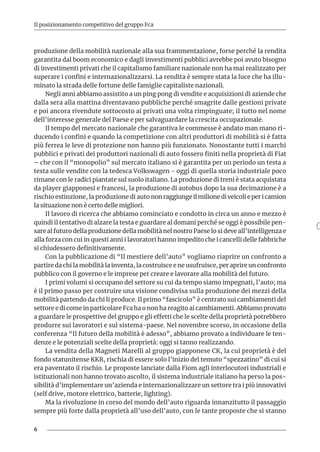 6
Il posizionamento competitivo del gruppo Fca
produzione della mobilità nazionale alla sua frammentazione, forse perché la rendita
garantita dal boom economico e dagli investimenti pubblici avrebbe poi avuto bisogno
di investimenti privati che il capitalismo familiare nazionale non ha mai realizzato per
superare i confini e internazionalizzarsi. La rendita è sempre stata la luce che ha illu-
minato la strada delle fortune delle famiglie capitaliste nazionali.
Negli anni abbiamo assistito a un ping pong di vendite e acquisizioni di aziende che
dalla sera alla mattina diventavano pubbliche perché smagrite dalle gestioni private
e poi ancora rivendute sottocosto ai privati una volta rimpinguate; il tutto nel nome
dell’interesse generale del Paese e per salvaguardare la crescita occupazionale.
Il tempo del mercato nazionale che garantiva le commesse è andato man mano ri-
ducendo i confini e quando la competizione con altri produttori di mobilità si è fatta
più ferrea le leve di protezione non hanno più funzionato. Nonostante tutti i marchi
pubblici e privati dei produttori nazionali di auto fossero finiti nella proprietà di Fiat
– che con il “monopolio” sul mercato italiano si è garantita per un periodo un testa a
testa sulle vendite con la tedesca Volkswagen - oggi di quella storia industriale poco
rimane con le radici piantate sul suolo italiano. La produzione di treni è stata acquistata
da player giapponesi e francesi, la produzione di autobus dopo la sua decimazione è a
rischio estinzione, la produzione di auto non raggiunge il milione di veicoli e per i camion
la situazione non è certo delle migliori.
Il lavoro di ricerca che abbiamo cominciato e condotto in circa un anno e mezzo è
quindi il tentativo di alzare la testa e guardare al domani perché se oggi è possibile pen-
sare al futuro della produzione della mobilità nel nostro Paese lo si deve all’intelligenza e
alla forza con cui in questi anni i lavoratori hanno impedito che i cancelli delle fabbriche
si chiudessero definitivamente.
Con la pubblicazione di “Il mestiere dell’auto” vogliamo riaprire un confronto a
partire da chi la mobilità la inventa, la costruisce e ne usufruisce, per aprire un confronto
pubblico con il governo e le imprese per creare e lavorare alla mobilità del futuro.
I primi volumi si occupano del settore su cui da tempo siamo impegnati, l’auto; ma
è il primo passo per costruire una visione condivisa sulla produzione dei mezzi della
mobilità partendo da chi li produce. Il primo “fascicolo” è centrato sui cambiamenti del
settore e di come in particolare Fca ha o non ha reagito ai cambiamenti. Abbiamo provato
a guardare le prospettive del gruppo e gli effetti che le scelte della proprietà potrebbero
produrre sui lavoratori e sul sistema-paese. Nel novembre scorso, in occasione della
conferenza “Il futuro della mobilità è adesso”, abbiamo provato a individuare le ten-
denze e le potenziali scelte della proprietà: oggi si tanno realizzando.
La vendita della Magneti Marelli al gruppo giapponese CK, la cui proprietà è del
fondo statunitense KKR, rischia di essere solo l’inizio del temuto “spezzatino” di cui si
era paventato il rischio. Le proposte lanciate dalla Fiom agli interlocutori industriali e
istituzionali non hanno trovato ascolto, il sistema industriale italiano ha perso la pos-
sibilità d’implementare un’azienda e internazionalizzare un settore tra i più innovativi
(self drive, motore elettrico, batterie, lighting).
Ma la rivoluzione in corso del mondo dell’auto riguarda innanzitutto il passaggio
sempre più forte dalla proprietà all’uso dell’auto, con le tante proposte che si stanno
 