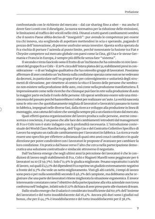 Prefazione
7
confrontando con le richieste del mercato - dal car sharing fino a uber - ma anche il
dover fare i conti con il dieselgate, la nuova normativa per la riduzione delle emissioni,
le limitazioni al traffico dei veicoli nelle città. Dinanzi a tutti questi cambiamenti sembra
che il nostro Paese abbia deciso di “inseguirli”: pur avendo le competenze per essere
tra chi innova, sta scegliendo di aspettare mettendosi in scia e sperando, pagando il
prezzo dell’innovazione, di poterne usufruire senza investire. Questa scelta operata da
Fca rischia di portare l’azienda al punto limite, perché nonostante la fusione tra Fiat e
Chrysler competere sul mercato globale con paesi come la Cina, gli Usa e le stesse Ger-
mania e Francia in Europa, è sempre più difficile senza fare “sistema”.
Il secondo e terzo fascicolo sono il frutto di un’inchiesta che ha coinvolto 10.000 lavo-
ratoridelgruppoFcaeCnhi-il20%circadell’interaplateadei54stabilimentipresiincon-
siderazione - e di un’indagine qualitativa che ha coinvolto gruppi di lavoratori. Possiamo
affermarediavercondottoun’inchiestasullacondizioneoperaiacomenonsenevedevano
da decenni, in particolare nell’ex gruppo Fiat per coinvolgimento e unitarietà degli stru-
menti di rilevazione, per rimettere al centro la vita e il lavoro delle persone che sembra-
no non esistere nella produzione delle auto, così come nella produzione manifatturiera. È
impressionante come nelle ricerche che chiunque può fare in rete sulla produzione di auto
la maggior parte escluda il ruolo delle persone. Gli operai sembrano essere solo una rimi-
niscenza del passato perché basterebbero i robot per realizzare un’auto. La verità nascosta
sono le otto ore che quotidianamente migliaia di lavoratori e lavoratrici passano in turno
in fabbrica, impegnati nelle diverse fasi, dalla ricerca e sviluppo alla produzione in linea di
montaggio, una catena del valore che somiglia sempre più a un elastico tirato dal mercato.
Quali effetti questa organizzazione del lavoro produca sulle persone, averne cono-
scenza e coscienza, è un passo che alle luce dei cambiamenti introdotti dal management
di Fca e Cnhi non è stato indagato con la profondità necessaria. L’introduzione conte-
stuale del World Class Manifacturig, dell’Ergo Uas e del Contratto Collettivo Specifico di
Lavoro ha segnato un radicale cambiamento per i lavoratori in fabbrica. La ricerca vuole
essere uno specchio per riflettere a distanza di quasi otto anni cosa è cambiato e in quale
direzione per poter condividere con i lavoratori le proposte d’avanzare per cambiare la
loro condizione. Un pratica dal basso verso l’alto che cerca nella partecipazione demo-
cratica una soluzione contrattuale e sindacale attraverso il negoziato.
Dall’inchiesta emerge che negli ultimi anni la percezione dei lavoratori è che le con-
dizioni di lavoro negli stabilimenti di Fca, Cnhi e Magneti Marelli sono peggiorate per 6
lavoratori su 10 (il 59,7%). Solo l’11,9% le giudica migliorate. Pesano soprattutto i carichi
di lavoro, sui quali il 43,1% dei dipendenti Fca esprime un giudizio estremamente negativo
a fronte del 9,7% che vede un netto miglioramento. Visti gli alti carichi, i tempi di lavoro
sono poco o per nulla sostenibili secondo il 46,2% del campione, ma dobbiamo anche re-
gistrare che una parte dei lavoratori ritiene migliorata la situazione ergonomica. È invece
interessante constatare come l’obiettivo della partecipazione alla vita aziendale non trova
confermanell’indagine,infattisoloil22%dichiaradiaverpresopartealleriunioniditeam.
Dallo studio emerge che il salario è considerato insufficiente dal 60,9% dell’insieme
dei lavoratori e del tutto insoddisfacente dal 16,4%. Ancora più duri sono i giudizi sul
bonus, che per il 44,7% è insoddisfacente e del tutto insoddisfacente per il 38,1%.
 