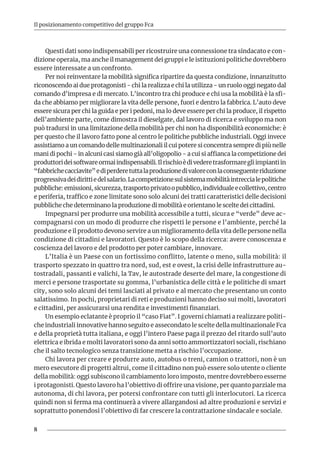 8
Il posizionamento competitivo del gruppo Fca
Questi dati sono indispensabili per ricostruire una connessione tra sindacato e con-
dizione operaia, ma anche il management dei gruppi e le istituzioni politiche dovrebbero
essere interessate a un confronto.
Per noi reinventare la mobilità significa ripartire da questa condizione, innanzitutto
riconoscendo ai due protagonisti - chi la realizza e chi la utilizza - un ruolo oggi negato dal
comando d’impresa e di mercato. L’incontro tra chi produce e chi usa la mobilità è la sfi-
da che abbiamo per migliorare la vita delle persone, fuori e dentro la fabbrica. L’auto deve
essere sicura per chi la guida e per i pedoni, ma lo deve essere per chi la produce, il rispetto
dell’ambiente parte, come dimostra il dieselgate, dal lavoro di ricerca e sviluppo ma non
può tradursi in una limitazione della mobilità per chi non ha disponibilità economiche: è
per questo che il lavoro fatto pone al centro le politiche pubbliche industriali. Oggi invece
assistiamo a un comando delle multinazionali il cui potere si concentra sempre di più nelle
mani di pochi - in alcuni casi siamo già all’oligopolio - a cui si affianca la competizione dei
produttorideisoftwareormaiindispensabili.Ilrischioèdivederetrasformaregliimpiantiin
“fabbrichecacciavite”ediperderetuttalaproduzionedivaloreconlaconseguenteriduzione
progressivadeidirittiedelsalario.Lacompetizionesulsistemamobilitàintreccialepolitiche
pubbliche:emissioni,sicurezza,trasportoprivatoopubblico,individualeecollettivo,centro
e periferia, traffico e zone limitate sono solo alcuni dei tratti caratteristici delle decisioni
pubbliche che determinano la produzione di mobilità e orientano le scelte dei cittadini.
Impegnarsi per produrre una mobilità accessibile a tutti, sicura e “verde” deve ac-
compagnarsi con un modo di produrre che rispetti le persone e l’ambiente, perché la
produzione e il prodotto devono servire a un miglioramento della vita delle persone nella
condizione di cittadini e lavoratori. Questo è lo scopo della ricerca: avere conoscenza e
coscienza del lavoro e del prodotto per poter cambiare, innovare.
L’Italia è un Paese con un fortissimo conflitto, latente o meno, sulla mobilità: il
trasporto spezzato in quattro tra nord, sud, est e ovest, la crisi delle infrastrutture au-
tostradali, passanti e valichi, la Tav, le autostrade deserte del mare, la congestione di
merci e persone trasportate su gomma, l’urbanistica delle città e le politiche di smart
city, sono solo alcuni dei temi lasciati al privato e al mercato che presentano un conto
salatissimo. In pochi, proprietari di reti e produzioni hanno deciso sui molti, lavoratori
e cittadini, per assicurarsi una rendita e investimenti finanziari.
Un esempio eclatante è proprio il “caso Fiat”. I governi chiamati a realizzare politi-
che industriali innovative hanno seguito e assecondato le scelte della multinazionale Fca
e della proprietà tutta italiana, e oggi l’intero Paese paga il prezzo del ritardo sull’auto
elettrica e ibrida e molti lavoratori sono da anni sotto ammortizzatori sociali, rischiano
che il salto tecnologico senza transizione metta a rischio l’occupazione.
Chi lavora per creare e produrre auto, autobus o treni, camion o trattori, non è un
mero esecutore di progetti altrui, come il cittadino non può essere solo utente o cliente
della mobilità: oggi subiscono il cambiamento loro imposto, mentre dovrebbero esserne
i protagonisti. Questo lavoro ha l’obiettivo di offrire una visione, per quanto parziale ma
autonoma, di chi lavora, per potersi confrontare con tutti gli interlocutori. La ricerca
quindi non si ferma ma continuerà a vivere allargandosi ad altre produzioni e servizi e
soprattutto ponendosi l’obiettivo di far crescere la contrattazione sindacale e sociale.
 