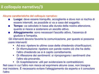 il colloquio narrativo/3
 Alcune caratteristiche del colloquio narrativo:
            Luogo: deve essere tranquillo, accogliente e dove non si rischia di
            essere interrotti, se possibile si va a casa del soggetto.
            Tempo: va calcolato in basa alla durata della nostra attenzione,
            quanto si riesce a sostenere un ascolto attivo.
            Atteggiamento: sono necessari l'ascolto attivo, l'assenza di
            giudizio e l'empatia.
       Gli interventi devono favorire la comunicazione, per questo si possono
       usare interventi:
            Ad eco: ripetere le ultime cose dette chiedendo chiarificazioni.
            Di riformulazione: ripetere con parole nostre ciò che ha detto
               l'altro chiedendo se si è capito correttamente.
            Di riflessione dei sentimenti: si ripropongono i sentimenti che
               l'altro sta provando.
            Di ricapitolazione: utili per evidenziare le contraddizioni.
 Nel caso in cui l'altro non riesca ad esprimere alcune cose, non bisogna
 mai insistere. È necessario evitare l'atteggiamento da esperto e il consolare
 l'altro
 