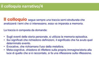 il colloquio narrativo/4


 Il colloquio segue sempre una traccia semi-strutturata che
 analizzerà i temi che ci interessano, essa va imparata a memoria.

 La traccia è composta da domande:

 • Sugli eventi della storia personale, si utilizza la memoria episodica.
 • Sui significati che richiedono definizioni, il significato che ha avuto quel
   determinato evento.
 • Evocative, che richiamano l'uso della metafora.
 • Meta-cognitive, chiedono di riflettere sulla propria immagine/storia alla
   luce di quello che si è raccontato, si fa una riflessione sulla riflessione.
 