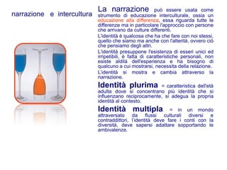 La narrazione               può essere usata come
narrazione e intercultura   strumento di educazione interculturale, ossia un
                            educazione alla differenza, essa riguarda tutte le
                            differenze ma in particolare l'approccio con persone
                            che arrivano da culture differenti.
                            L'identità è qualcosa che ha che fare con noi stessi,
                            quello che siamo ma anche con l'alterità, ovvero ciò
                            che pensiamo degli altri.
                            L'identità presuppone l'esistenza di esseri unici ed
                            irripetibili, è fatta di caratteristiche personali, non
                            esiste aldilà dell'esperienza e ha bisogno di
                            qualcuno a cui mostrarsi, necessita della relazione.
                            L’identità si mostra e cambia attraverso la
                            narrazione.
                            Identità plurima          = caratteristica dell'età
                            adulta dove si concentrano più identità che si
                            influenzano reciprocamente, si adegua la propria
                            identità al contesto.
                            Identità multipla                = in un mondo
                            attraversato da flussi culturali diversi e
                            contraddittori, l’identità deve fare i conti con la
                            diversità, deve sapersi adattare sopportando le
                            ambivalenze.
 