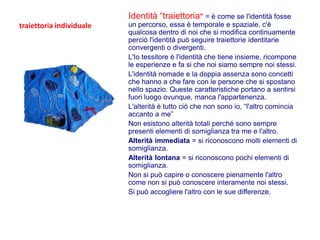Identità “traiettoria” = è come se l'identità fosse
traiettoria individuale   un percorso, essa è temporale e spaziale, c'è
                          qualcosa dentro di noi che si modifica continuamente
                          perciò l'identità può seguire traiettorie identitarie
                          convergenti o divergenti.
                          L'Io tessitore è l'identità che tiene insieme, ricompone
                          le esperienze e fa si che noi siamo sempre noi stessi.
                          L'identità nomade e la doppia assenza sono concetti
                          che hanno a che fare con le persone che si spostano
                          nello spazio. Queste caratteristiche portano a sentirsi
                          fuori luogo ovunque, manca l'appartenenza.
                          L'alterità è tutto ciò che non sono io, “l'altro comincia
                          accanto a me”
                          Non esistono alterità totali perché sono sempre
                          presenti elementi di somiglianza tra me e l'altro.
                          Alterità immediata = si riconoscono molti elementi di
                          somiglianza.
                          Alterità lontana = si riconoscono pochi elementi di
                          somiglianza.
                          Non si può capire o conoscere pienamente l'altro
                          come non si può conoscere interamente noi stessi.
                          Si può accogliere l'altro con le sue differenze.
 