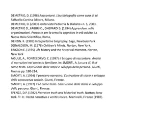 DEMETRIO, D. (1996) Raccontarsi. L’autobiografia come cura di sé.
Raffaello Cortina Editore, Milano.
DEMETRIO, D. (2003) «Intervista Pediatria & Diabete» n. 6, 2003.
DEMETRIO D., FABBRI D., GHEPARDI S. (1994) Apprendere nelle
organizzazioni. Proposte per la crescita cognitiva in età adulta. La
Nuova Italia Scientifica, Roma,
DENZIN. K. (1989) Interpretative biography. Sage, Newbury Park
DONALDSON, M. (1978) Children’s Minds. Norton, New York.
ERIKSON E. (1975) Life history and the historical moment. Norton,
New York
FASULO, A., PONTECORVO, C. (1997) Il bisogno di raccontare. Analisi
di narrazioni nel contesto familiare. In: SMORTI, A. (a cura di) Il sé
come testo. Costruzione delle storie e sviluppo della persona. Giunti,
Firenze pp. 180-214.
SMORTI, A. (1994) Il pensiero narrativo. Costruzione di storie e sviluppo
della conoscenza sociale. Giunti, Firenze.
SMORTI, A. (1997) Il sé come testo. Costruzione delle storie e sviluppo
della persona. Giunti, Firenze.
SPENCE, D.P. (1982) Narrative truth and historical truth. Norton, New
York. Tr. it.: Verità narrativa e verità storica. Martinelli, Firenze (1987).
 
