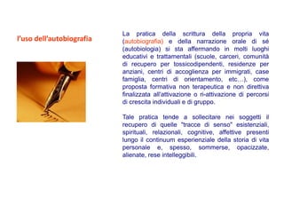La pratica della scrittura della propria vita
l’uso dell’autobiografia   (autobiografia) e della narrazione orale di sé
                           (autobiologia) si sta affermando in molti luoghi
                           educativi e trattamentali (scuole, carceri, comunità
                           di recupero per tossicodipendenti, residenze per
                           anziani, centri di accoglienza per immigrati, case
                           famiglia, centri di orientamento, etc…), come
                           proposta formativa non terapeutica e non direttiva
                           finalizzata all'attivazione o ri-attivazione di percorsi
                           di crescita individuali e di gruppo.

                           Tale pratica tende a sollecitare nei soggetti il
                           recupero di quelle "tracce di senso" esistenziali,
                           spirituali, relazionali, cognitive, affettive presenti
                           lungo il continuum esperienziale della storia di vita
                           personale e, spesso, sommerse, opacizzate,
                           alienate, rese intelleggibili.
 