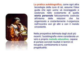 La pratica autobiografica, come ogni altra
 tecnologia della cura di sé, assume l'idea
 guida che ogni uomo và incoraggiato e
 sostenuto nello svelamento di quella
 storia personale faticosamente costruita
 all'interno   delle   relazioni   che   ha
 organizzato e costantemente ri-organizza
 nell'incontro con gli altri e con il mondo
 circostante.

Nella prospettiva delineata dagli studi più
recenti, l’autobiografia viene considerata un
vero e proprio metodo educativo, capace
di portare concreti risultati in termini di
recupero, cambiamento e nuova
progettualità.
 