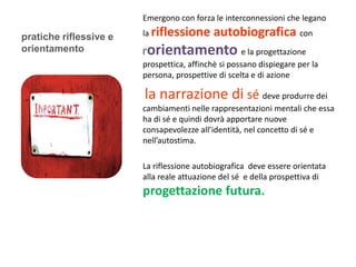 Emergono con forza le interconnessioni che legano

pratiche riflessive e   la riflessione      autobiografica con
orientamento             orientamento
                        l’                          e la progettazione
                        prospettica, affinchè si possano dispiegare per la
                        persona, prospettive di scelta e di azione

                        la narrazione di sé deve produrre dei
                        cambiamenti nelle rappresentazioni mentali che essa
                        ha di sé e quindi dovrà apportare nuove
                        consapevolezze all’identità, nel concetto di sé e
                        nell’autostima.

                        La riflessione autobiografica deve essere orientata
                        alla reale attuazione del sé e della prospettiva di
                        progettazione futura.
 