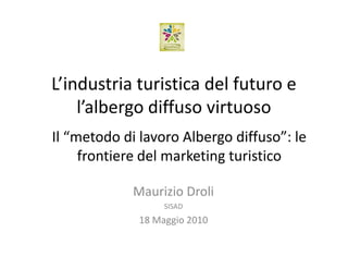 L’industria turistica del futuro e
    l’albergo diffuso virtuoso
Il “metodo di lavoro Albergo diffuso”: le
     frontiere del marketing turistico

             Maurizio Droli
                   SISAD
              18 Maggio 2010
 