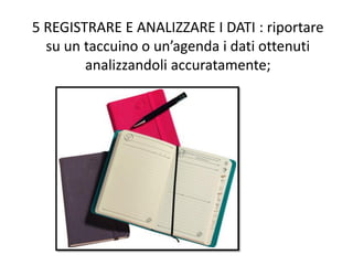5 REGISTRARE E ANALIZZARE I DATI : riportare
su un taccuino o un’agenda i dati ottenuti
analizzandoli accuratamente;
 