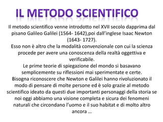 Il metodo scientifico venne introdotto nel XVII secolo dapprima dal
pisano Galileo Galilei (1564- 1642),poi dall’inglese Isaac Newton
(1643- 1727).
Esso non è altro che la modalità convenzionale con cui la scienza
procede per avere una conoscenza della realtà oggettiva e
verificabile.
Le prime teorie di spiegazione del mondo si basavano
semplicemente su riflessioni mai sperimentate e certe.
Bisogna riconoscere che Newton e Galilei hanno rivoluzionato il
modo di pensare di molte persone ed è solo grazie al metodo
scientifico ideato da questi due importanti personaggi della storia se
noi oggi abbiamo una visione completa e sicura dei fenomeni
naturali che circondano l’uomo e il suo habitat e di molto altro
ancora …
 