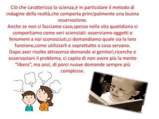 Ciò che caratterizza la scienza,è in particolare il metodo di
indagine della realtà,che comporta principalmente una buona
osservazione.
Anche se non ci facciamo caso,spesso nella vita quotidiana ci
comportiamo come veri scienziati: osserviamo oggetti e
fenomeni a noi sconosciuti,ci domandiamo quale sia la loro
funzione,come utilizzarli e soprattutto a cosa servano.
Dopo aver risolto attraverso domande ai genitori,ricerche e
osservazioni il problema, ci capita di non avere più la mente
“libera”, ma anzi, di porci nuove domande sempre più
complesse.
 