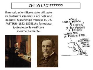 Il metodo scientifico è stato utilizzato
da tantissimi scienziati a noi noti; uno
di questi fu il chimico francese LOUIS
PASTEUR (1822-1895),che formulava
ipotesi e poi le verificava
sperimentalmente.
 