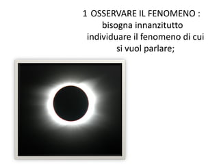 1 OSSERVARE IL FENOMENO :
bisogna innanzitutto
individuare il fenomeno di cui
si vuol parlare;
 