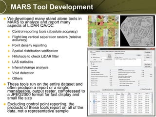MARS Tool Development


We developed many stand alone tools in
MARS to analyze and report many
aspects of LiDAR QA/QC


Control reporting tools (absolute accuracy)



Flight line vertical separation rasters (relative
accuracy)



Point density reporting



Spatial distribution verification



Hillshade to check LiDAR filter



LAS statistics



Intensity/range analysis



Void detection



Others



These tools run on the entire dataset and
often produce a report or a single,
manageable, output raster, compressed to
a JPEG2000 format for fast display and
small file size
 Excluding control point reporting, the
products of these tools report on all of the
data, not a representative sample

PREXXXX 12

Copyright © 2010 Merrick & Company All rights reserved.

 