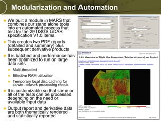 Modularization and Automation






We built a module in MARS that
combines our stand alone tools
into an automated process that
test for the 29 USGS LiDAR
specification V1.0 items
This creates two PDF reports
(detailed and summary) plus
subsequent derivative products
It is batched and performance has
been optimized to run on large
data sets





Effective RAM utilization





Multi-threaded
Temporary local disc caching for
slower network processing needs

It is customizable so that some or
all of the tests can be processed,
depending on the need or
available input data
Output report and derivative data
are both thematically rendered
and statistically reported

PREXXXX 13

Copyright © 2010 Merrick & Company All rights reserved.

 