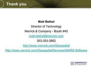 Thank you

Matt Bethel

Director of Technology
Merrick & Company - Booth #45
matt.bethel@merrick.com
303-353-3662
http://www.merrick.com/Geospatial

http://www.merrick.com/Geospatial/Services/MARS-Software

PREXXXX 18

Copyright © 2010 Merrick & Company All rights reserved.

 