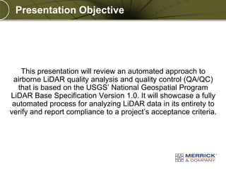 Presentation Objective

This presentation will review an automated approach to
airborne LiDAR quality analysis and quality control (QA/QC)
that is based on the USGS’ National Geospatial Program
LiDAR Base Specification Version 1.0. It will showcase a fully
automated process for analyzing LiDAR data in its entirety to
verify and report compliance to a project’s acceptance criteria.

PREXXXX 5

Copyright © 2010 Merrick & Company All rights reserved.

 