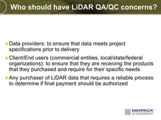 Who should have LiDAR QA/QC concerns?

 Data

providers: to ensure that data meets project
specifications prior to delivery

 Client/End

users (commercial entities, local/state/federal
organizations): to ensure that they are receiving the products
that they purchased and require for their specific needs

 Any

purchaser of LiDAR data that requires a reliable process
to determine if final payment should be authorized

PREXXXX 7

Copyright © 2010 Merrick & Company All rights reserved.

 