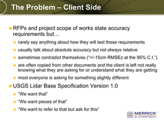 The Problem – Client Side
 RFPs

and project scope of works state accuracy
requirements but…


rarely say anything about how they will test these requirements



usually talk about absolute accuracy but not always relative



sometimes contradict themselves (“+/-15cm RMSEz at the 95% C.I.”)



are often copied from other documents and the client is left not really
knowing what they are asking for or understand what they are getting



most everyone is asking for something slightly different

 USGS

Lidar Base Specification Version 1.0



“We want that”



“We want pieces of that”



“We want to refer to that but ask for this”

PREXXXX 8

Copyright © 2010 Merrick & Company All rights reserved.

 