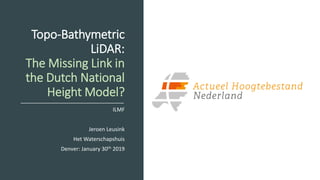 Topo-Bathymetric
LiDAR:
The Missing Link in
the Dutch National
Height Model?
ILMF
Jeroen Leusink
Het Waterschapshuis
Denver: January 30th 2019
 