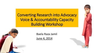Baela Raza Jamil
June 4, 2014
Converting Research into Advocacy
Voice & Accountability Capacity
Building Workshop
 