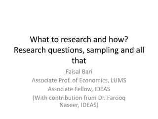 What to research and how?
Research questions, sampling and all
that
Faisal Bari
Associate Prof. of Economics, LUMS
Associate Fellow, IDEAS
(With contribution from Dr. Farooq
Naseer, IDEAS)
 