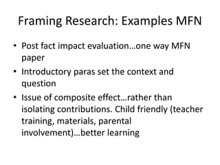 Framing Research: Examples MFN
• Post fact impact evaluation…one way MFN
paper
• Introductory paras set the context and
question
• Issue of composite effect…rather than
isolating contributions. Child friendly (teacher
training, materials, parental
involvement)…better learning
 