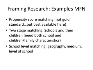 Framing Research: Examples MFN
• Propensity score matching (not gold
standard…but best available here)
• Two stage matching: Schools and then
children (need both school and
children/family characteristics)
• School level matching: geography, medium,
level of school
 